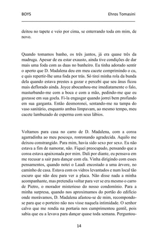 BOYS Ehros Tomasini
____________________________________________________
14
deitou no tapete e veio por cima, se enterrando toda em mim, de
novo.
Quando tomamos banho, os três juntos, já era quase três da
madruga. Apesar de eu estar exausto, ainda tive condições de dar
mais uma foda com as duas no banheiro. Eu tinha adorado sentir
o aperto que D. Madalena deu em meu cacete comprimindo o cu,
e quis repertir-lhe uma foda por trás. Só tirei minha rola da bunda
dela quando estava prestes a gozar e percebi que seu ânus ficou
mais deflorado ainda. Joyce abocanhou-me imediatamente o falo,
masturbando-me com a boca e com a mão, pedindo-me que eu
gozasse em sua goela. Fi-la engasgar quando jorrei bem profundo
em sua garganta. Então desmoronei, sentando-me na tampa do
vaso sanitário, enquanto ambas limpavam, ao mesmo tempo, meu
cacete lambuzado de esperma com seus lábios.
Voltamos para casa no carro de D. Madalena, com a coroa
agarradinha ao meu pescoço, ronronando agradecida. Aquilo me
deixou constrangido. Para mim, havia sido sexo por sexo. Eu não
estava a fim de namorar, não. Fiquei preocupado, pensando que a
coroa estava apaixonada por mim. Dali por diante, eu pensava em
me recusar a sair para dançar com ela. Vinha dirigindo com esses
pensamentos, quando notei o Laudi encostado a uma árvore, no
caminho de casa. Estava com os vidros levantados e num local tão
escuro que não deu para ver a placa. Não disse nada a minha
acompanhante, mas pretendia voltar para ver se era mesmo o carro
de Pietro, o morador misterioso do nosso condomínio. Para a
minha surpresa, quando nos aproximamos do portão do edifício
onde morávamos, D. Madalena afastou-se de mim, recompondo-
se para que o porteiro não nos visse naquela intimidade. O senhor
calvo que me rendia na portaria nos cumprimentou gentil, pois
sabia que eu a levava para dançar quase toda semana. Perguntou-
 