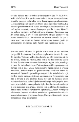 BOYS Ehros Tomasini
____________________________________________________
15
lhe se a noitada havia sido boa e ela respondeu que foi M-A-R-A-
V-I-L-H-O-S-A! Ele sorriu e nos deixou entrar, acompanhando-
nos até a garagem e abrindo a porta do carro para que ela descesse.
D. Madalena apoiou-se em seu braço, ainda de pernas bambas. Ele
pensou que ela estava um pouco embriagada e acompanhou-a até
o elevador, enquanto eu manobrava para guardar o carro. Quando
ele voltou, perguntei se Pietro já havia chegado. Respondeu que
era ainda cedo, já que o cara costumava chegar quando o dia
estava amanhecendo. No entanto, eu estava cismado de que o
carro que vira como se tivesse batido numa árvore, junto ao
acostamento, era mesmo dele. Resolvi sair e caminhar até lá.
Não era muito distante do prédio. Em menos de dez minutos
cheguei lá. E, como eu desconfiava, a placa era mesmo do carro
do garotão. Tinha os vidros tipo fumê e eu não conseguia vê-lo,
no escuro, dentro do veículo. Bati com o nó dos dedos na janela
do lado do motorista, temendo interromper algum coito, mas logo
o vidro foi baixado devagar. Pietro estava pálido e pressionava a
barriga com a mão. Quase num sussurro, pediu que eu o levasse
para casa. Abriu o trinco da porta do outro lado e eu entrei no
automóvel. Só então, percebi que o cara tinha sido baleado e já
perdera muito sangue. Antes de desmaiar, me fez prometer que
não o levaria a um hospital. Pediu-me que eu buscasse quem
pudesse tirar-lhe a bala alojada no estômago e ele pagaria bem,
tanto pelo trabalho como pela discrição. Lembrei-me de minha tia
e seu namorado depravado, ambos com diploma de medicina,
apesar de há muito não exercerem a profissão. Arrastei Pietro para
o banco do carona e sentei-me ao volante, sujando minha calça no
sangue do cara que ensopara o banco. E rumei, finalmente, para o
condomínio onde morávamos.
FIM DA SEGUNDA PARTE
 