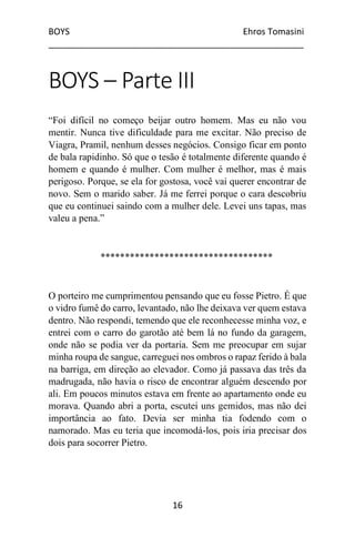 BOYS Ehros Tomasini
____________________________________________________
16
BOYS – Parte III
“Foi difícil no começo beijar outro homem. Mas eu não vou
mentir. Nunca tive dificuldade para me excitar. Não preciso de
Viagra, Pramil, nenhum desses negócios. Consigo ficar em ponto
de bala rapidinho. Só que o tesão é totalmente diferente quando é
homem e quando é mulher. Com mulher é melhor, mas é mais
perigoso. Porque, se ela for gostosa, você vai querer encontrar de
novo. Sem o marido saber. Já me ferrei porque o cara descobriu
que eu continuei saindo com a mulher dele. Levei uns tapas, mas
valeu a pena.”
***********************************
O porteiro me cumprimentou pensando que eu fosse Pietro. É que
o vidro fumê do carro, levantado, não lhe deixava ver quem estava
dentro. Não respondi, temendo que ele reconhecesse minha voz, e
entrei com o carro do garotão até bem lá no fundo da garagem,
onde não se podia ver da portaria. Sem me preocupar em sujar
minha roupa de sangue, carreguei nos ombros o rapaz ferido à bala
na barriga, em direção ao elevador. Como já passava das três da
madrugada, não havia o risco de encontrar alguém descendo por
ali. Em poucos minutos estava em frente ao apartamento onde eu
morava. Quando abri a porta, escutei uns gemidos, mas não dei
importância ao fato. Devia ser minha tia fodendo com o
namorado. Mas eu teria que incomodá-los, pois iria precisar dos
dois para socorrer Pietro.
 