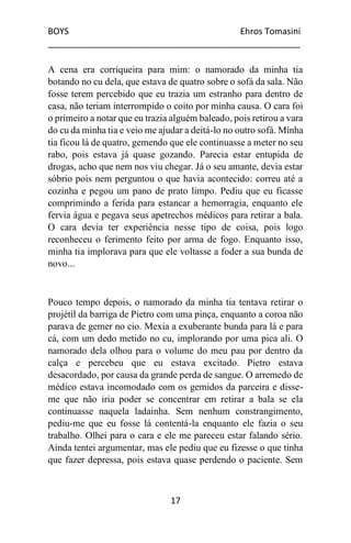 BOYS Ehros Tomasini
____________________________________________________
17
A cena era corriqueira para mim: o namorado da minha tia
botando no cu dela, que estava de quatro sobre o sofá da sala. Não
fosse terem percebido que eu trazia um estranho para dentro de
casa, não teriam interrompido o coito por minha causa. O cara foi
o primeiro a notar que eu trazia alguém baleado, pois retirou a vara
do cu da minha tia e veio me ajudar a deitá-lo no outro sofá. Minha
tia ficou lá de quatro, gemendo que ele continuasse a meter no seu
rabo, pois estava já quase gozando. Parecia estar entupida de
drogas, acho que nem nos viu chegar. Já o seu amante, devia estar
sóbrio pois nem perguntou o que havia acontecido: correu até a
cozinha e pegou um pano de prato limpo. Pediu que eu ficasse
comprimindo a ferida para estancar a hemorragia, enquanto ele
fervia água e pegava seus apetrechos médicos para retirar a bala.
O cara devia ter experiência nesse tipo de coisa, pois logo
reconheceu o ferimento feito por arma de fogo. Enquanto isso,
minha tia implorava para que ele voltasse a foder a sua bunda de
novo...
Pouco tempo depois, o namorado da minha tia tentava retirar o
projétil da barriga de Pietro com uma pinça, enquanto a coroa não
parava de gemer no cio. Mexia a exuberante bunda para lá e para
cá, com um dedo metido no cu, implorando por uma pica ali. O
namorado dela olhou para o volume do meu pau por dentro da
calça e percebeu que eu estava excitado. Pietro estava
desacordado, por causa da grande perda de sangue. O arremedo de
médico estava incomodado com os gemidos da parceira e disse-
me que não iria poder se concentrar em retirar a bala se ela
continuasse naquela ladainha. Sem nenhum constrangimento,
pediu-me que eu fosse lá contentá-la enquanto ele fazia o seu
trabalho. Olhei para o cara e ele me pareceu estar falando sério.
Ainda tentei argumentar, mas ele pediu que eu fizesse o que tinha
que fazer depressa, pois estava quase perdendo o paciente. Sem
 