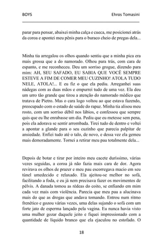 BOYS Ehros Tomasini
____________________________________________________
18
parar para pensar, abaixei minha calça e cueca, me posicionei atrás
da coroa e apontei meu pênis para o buraco cheio de pregas dela...
Minha tia arregalou os olhos quando sentiu que a minha pica era
mais grossa que a do namorado. Olhou para trás, com cara de
espanto, e me reconheceu. Deu um sorriso grogue, dizendo para
mim: AH, SEU SAFADO, EU SABIA QUE VOCÊ SEMPRE
ESTEVE A FIM DE COMER MEU CUZINHO! ATOLA TUDO
NELE, ATOLA!... E eu fiz o que ela pediu. Arreganhei suas
nádegas com as duas mãos e empurrei tudo de uma vez. Ela deu
um urro tão grande que tirou a atenção do namorado médico que
tratava de Pietro. Mas o cara logo voltou ao que estava fazendo,
preocupado com o estado de saúde do rapaz. Minha tia alisou meu
rosto, com um sorriso débil nos lábios, e confessou que sempre
quis que eu lhe enrabasse um dia. Pediu que eu metesse sem pena,
pois ela adorava se sentir arrombada. Tirei tudo de dentro e voltei
a apontar a glande para o seu cuzinho que parecia palpitar de
ansiedade. Enfiei tudo até o talo, de novo, e dessa vez ela gemeu
mais demoradamente. Tornei a retirar meu pau totalmente dela...
Depois de botar e tirar por inteiro meu cacete duríssimo, várias
vezes seguidas, a coroa já não fazia mais cara de dor. Agora
revirava os olhos de prazer e meu pau escorregava macio em seu
túnel umedecido e relaxado. Ela ajeitou-se melhor no sofá,
facilitando a foda, e eu já nem precisava fazer os movimentos de
pélvis. A danada tomou as rédeas do coito, se enfiando em mim
cada vez mais com violência. Parecia que meu pau a alucinava
mais do que as drogas que andava tomando. Entrou num ritmo
frenético e gozou várias vezes, uma delas sujando o sofá com um
forte jato de esperma lançado pela vagina. Eu nunca havia visto
uma mulher gozar daquele jeito e fiquei impressionado com a
quantidade de líquido branco que ela ejaculou no estofado. O
 