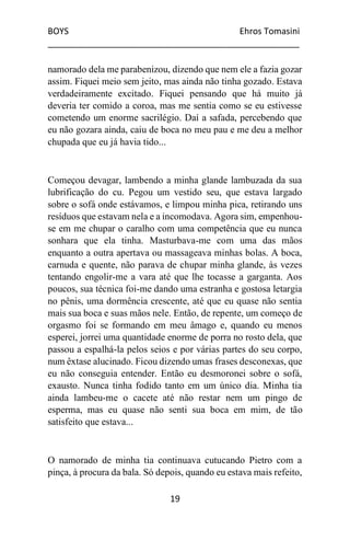 BOYS Ehros Tomasini
____________________________________________________
19
namorado dela me parabenizou, dizendo que nem ele a fazia gozar
assim. Fiquei meio sem jeito, mas ainda não tinha gozado. Estava
verdadeiramente excitado. Fiquei pensando que há muito já
deveria ter comido a coroa, mas me sentia como se eu estivesse
cometendo um enorme sacrilégio. Daí a safada, percebendo que
eu não gozara ainda, caiu de boca no meu pau e me deu a melhor
chupada que eu já havia tido...
Começou devagar, lambendo a minha glande lambuzada da sua
lubrificação do cu. Pegou um vestido seu, que estava largado
sobre o sofá onde estávamos, e limpou minha pica, retirando uns
resíduos que estavam nela e a incomodava. Agora sim, empenhou-
se em me chupar o caralho com uma competência que eu nunca
sonhara que ela tinha. Masturbava-me com uma das mãos
enquanto a outra apertava ou massageava minhas bolas. A boca,
carnuda e quente, não parava de chupar minha glande, às vezes
tentando engolir-me a vara até que lhe tocasse a garganta. Aos
poucos, sua técnica foi-me dando uma estranha e gostosa letargia
no pênis, uma dormência crescente, até que eu quase não sentia
mais sua boca e suas mãos nele. Então, de repente, um começo de
orgasmo foi se formando em meu âmago e, quando eu menos
esperei, jorrei uma quantidade enorme de porra no rosto dela, que
passou a espalhá-la pelos seios e por várias partes do seu corpo,
num êxtase alucinado. Ficou dizendo umas frases desconexas, que
eu não conseguia entender. Então eu desmoronei sobre o sofá,
exausto. Nunca tinha fodido tanto em um único dia. Minha tia
ainda lambeu-me o cacete até não restar nem um pingo de
esperma, mas eu quase não senti sua boca em mim, de tão
satisfeito que estava...
O namorado de minha tia continuava cutucando Pietro com a
pinça, à procura da bala. Só depois, quando eu estava mais refeito,
 