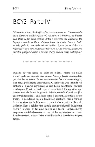 BOYS Ehros Tomasini
____________________________________________________
21
BOYS- Parte IV
"Nenhuma sauna do Recife sobrevive sem os boys. O atrativo da
casa não é um sofá confortável, um acesso à Internet. As bichas
vão atrás de um sexo seguro. Antes o esquema era diferente. Os
boys ficavam de toalha azul e os clientes de toalha branca. Todo
mundo pelado, enrolado só na toalha. Agora, para driblar a
legislação, colocam os garotos todos de toalha branca, iguais aos
clientes, porque quando a polícia chega não há como distinguir."
*************************************
Quando acordei quase às onze da manhã, minha tia havia
improvisado um suporte para soro e Pietro já havia tomado dois
por vias intravenosas. Estava com uma aparência menos exangue,
mas ainda permanecia desacordado. O namorado dela já havia ido
embora e a coroa perguntou o que havia acontecido naquela
madrugada. Corei, achando que ela se referia à foda gostosa que
demos, mas ela falava do garotão deitado no sofá. Contei que já o
encontrei desmaiado, então não sabia o que tinha acontecido com
Pietro. Eu acreditava que ele havia sido assaltado, mas a coroa já
havia mexido nos bolsos dele e encontrado a carteira cheia de
dinheiro. Nem o celular caro que ele trazia consigo foi levado por
quem o alvejou. E foi esse celular que tocou insistentemente
enquanto confabulávamos o que tinha acontecido ao cara.
Resolvemos não atender. Mas o barulho acabou acordando o rapaz
ferido.
 