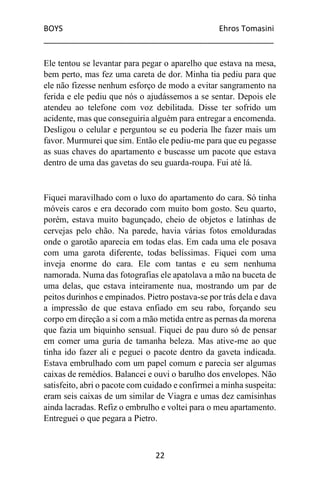 BOYS Ehros Tomasini
____________________________________________________
22
Ele tentou se levantar para pegar o aparelho que estava na mesa,
bem perto, mas fez uma careta de dor. Minha tia pediu para que
ele não fizesse nenhum esforço de modo a evitar sangramento na
ferida e ele pediu que nós o ajudássemos a se sentar. Depois ele
atendeu ao telefone com voz debilitada. Disse ter sofrido um
acidente, mas que conseguiria alguém para entregar a encomenda.
Desligou o celular e perguntou se eu poderia lhe fazer mais um
favor. Murmurei que sim. Então ele pediu-me para que eu pegasse
as suas chaves do apartamento e buscasse um pacote que estava
dentro de uma das gavetas do seu guarda-roupa. Fui até lá.
Fiquei maravilhado com o luxo do apartamento do cara. Só tinha
móveis caros e era decorado com muito bom gosto. Seu quarto,
porém, estava muito bagunçado, cheio de objetos e latinhas de
cervejas pelo chão. Na parede, havia várias fotos emolduradas
onde o garotão aparecia em todas elas. Em cada uma ele posava
com uma garota diferente, todas belíssimas. Fiquei com uma
inveja enorme do cara. Ele com tantas e eu sem nenhuma
namorada. Numa das fotografias ele apatolava a mão na buceta de
uma delas, que estava inteiramente nua, mostrando um par de
peitos durinhos e empinados. Pietro postava-se por trás dela e dava
a impressão de que estava enfiado em seu rabo, forçando seu
corpo em direção a si com a mão metida entre as pernas da morena
que fazia um biquinho sensual. Fiquei de pau duro só de pensar
em comer uma guria de tamanha beleza. Mas ative-me ao que
tinha ido fazer ali e peguei o pacote dentro da gaveta indicada.
Estava embrulhado com um papel comum e parecia ser algumas
caixas de remédios. Balancei e ouvi o barulho dos envelopes. Não
satisfeito, abri o pacote com cuidado e confirmei a minha suspeita:
eram seis caixas de um similar de Viagra e umas dez camisinhas
ainda lacradas. Refiz o embrulho e voltei para o meu apartamento.
Entreguei o que pegara a Pietro.
 