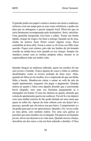 BOYS Ehros Tomasini
____________________________________________________
23
O garotão pediu-nos papel e caneta e anotou um nome e endereço,
inclusive com um mapa para eu usar como referência, e pediu-me
para que eu entregasse o pacote naquele local. Disse-me que eu
seria fartamente recompensado pelo destinatário. Sorri, satisfeito.
Uma graninha inesperada viria bem a calhar. Tomei um banho
rápido, troquei de roupa e fui fazer a entrega. Quando saí de casa,
minha tia tentava fazer Pietro comer alguma coisa. Dava
comidinha na boca dele. Fazia-o como se ele fosse seu filho mais
querido. Fiquei com ciúmes, pois não me lembro de ela botando
comida na minha boca nem quando eu era criança. Sempre me
mandava comer com as minhas próprias mãos, mesmo se eu
emporcalhasse tudo em minha volta.
Quando cheguei ao endereço indicado, quem me recebeu foi um
cara jovem e bonitão. Estava apenas de cueca e tinha os cabelos
desalinhados, como se tivesse acabado de fazer sexo. Aliás,
quando ele falou ao me receber, tive a impressão de que seu hálito
fedia a buceta. Mandou-me entrar e sentar no sofá da sala do
amplo apartamento, enquanto iria pegar o pagamento. Quando
entrou no quarto e falou com alguém dizendo que a encomenda
havia chegado, ouvi uma voz feminina perguntando se o
entregador era bonito. O cara me chamou ao quarto, dizendo que
a dona do apartamento queria me conhecer. Fui até lá e me deparei
com uma mulher enorme de tão gorda deitada em uma cama que
quase só cabia ela. Apesar de estar coberta com um lençol até o
pescoço, percebi que ela estava nua por baixo. Cumprimentei-a e
ela pediu para que eu me aproximasse. Quando o fiz, levou a mão
ao meu pênis, sem nenhum rodeio. Fez uma cara gulosa ao
perceber que meu membro era avantajado. Ela parecia ser bastante
jovem, talvez uns dezenove ou vinte anos. Quando moveu o braço,
descobriu um dos seios e este era bem redondo e durinho. O bico
 
