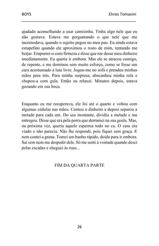 BOYS Ehros Tomasini
____________________________________________________
26
ajudado aconselhando a usar camisinha. Tinha algo nele que eu
não gostava. Estava me perguntando o que nele que me
incomodava, quando o sujeito pegou no meu pau. Eu ainda estava
estupefato quando ele aproximou o rosto de mim, tentando me
beijar. Empurrei-o com firmeza e disse que me desse meu dinheiro
imediatamente. Eu queria ir embora. Mas ele se atracou comigo,
de repente, e me dominou sem muito esforço, como se fosse um
cara acostumado à luta livre. Jogou-me no sofá e prendeu minhas
mãos para trás. Para minha surpresa, abocanhou minha rola e
chupou-a com gula. Então eu relaxei. Minutos depois, estava
gozando em sua boca.
Enquanto eu me recuperava, ele foi até o quarto e voltou com
algumas cédulas nas mãos. Contou o dinheiro e depois separou a
metade para cada um. Do seu montante, dividiu a metade e me
entregou. Disse que era pela porra que derramei na sua goela. Mas,
na próxima vez, queria aquele esperma todo no cu. O cara era
viado e não parecia. Não lhe respondi, pois fiquei sem graça. E
nem contei a grana. Tomei um banho rápido, doido para ir embora.
Saí sem nem me despedir dele. Só me senti à vontade quando desci
pelas escadas e cheguei às ruas...
FIM DA QUARTA PARTE
 