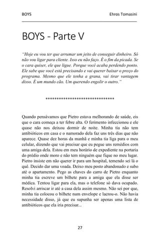 BOYS Ehros Tomasini
____________________________________________________
27
BOYS - Parte V
“Hoje eu vou ter que arrumar um jeito de conseguir dinheiro. Só
não vou ligar para cliente. Isso eu não faço. É o fim da picada. Se
o cara quiser, ele que ligue. Porque você acaba perdendo ponto.
Ele sabe que você está precisando e vai querer baixar o preço do
programa. Mesmo que ele tenha a grana, vai tirar vantagem
disso. É um mundo cão. Um querendo engolir o outro.”
*******************************
Quando pensávamos que Pietro estava melhorando de saúde, eis
que o cara começa a ter febre alta. O ferimento infeccionou e ele
quase não nos deixou dormir de noite. Minha tia não tem
antibióticos em casa e o namorado dela faz uns três dias que não
aparece. Quase dez horas da manhã e minha tia liga para o meu
celular, dizendo que vai precisar que eu pegue uns remédios com
uma amiga dela. Estou em meu horário de expediente na portaria
do prédio onde moro e não tem ninguém que fique no meu lugar.
Pietro insiste em não querer ir para um hospital, temendo sei lá o
quê. Decido dar uma voada. Deixo meu posto abandonado e subo
até o apartamento. Pego as chaves do carro de Pietro enquanto
minha tia escreve um bilhete para a amiga que ela disse ser
médica. Tentou ligar para ela, mas o telefone só dava ocupado.
Resolvi arriscar ir até a casa dela assim mesmo. Não sei por que,
minha tia colocou o bilhete num envelope e lacrou-o. Não havia
necessidade disso, já que eu supunha ser apenas uma lista de
antibióticos que ela iria precisar...
 