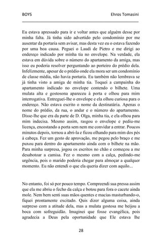 BOYS Ehros Tomasini
____________________________________________________
28
Eu estava apressado para ir e voltar antes que alguém desse por
minha falta. Já tinha sido advertido pelo condomínio por me
ausentar da portaria sem avisar, mas desta vez eu o estava fazendo
por uma boa causa. Peguei o Laudi de Pietro e me dirigi ao
endereço indicado por minha tia no envelope. Na verdade, ela
estava em dúvida sobre o número do apartamento da amiga, mas
isso eu poderia resolver perguntando ao porteiro do prédio dela.
Infelizmente, apesar de o prédio onde ela mora ser um condomínio
de classe média, não havia portaria. Eu também não lembrava se
já tinha visto a amiga de minha tia. Toquei a campainha do
apartamento indicado no envelope contendo o bilhete. Uma
mulata alta e gostosona apareceu à porta e olhou para mim
interrogativa. Entreguei-lhe o envelope e ela olhou curiosa para o
endereço. Não estava escrito o nome da destinatária. Apenas o
nome do prédio, da rua, o andar e o número do apartamento.
Disse-lhe que era da parte de D. Olga, minha tia, e ela olhou para
mim indecisa. Mesmo assim, rasgou o envelope e pediu-me
licença, encostando a porta sem nem me convidar a entrar. Poucos
minutos depois, tornou a abri-la e ficou olhando para mim dos pés
à cabeça. Fez um gesto de aprovação, me pegou pelo braço e me
puxou para dentro do apartamento ainda com o bilhete na mão.
Para minha surpresa, jogou os escritos no chão e começou a me
desabotoar a camisa. Fez o mesmo com a calça, pedindo-me
urgência, pois o marido poderia chegar para almoçar a qualquer
momento. Eu não entendi o que ela queria dizer com aquilo...
No entanto, foi só por pouco tempo. Compreendi sua pressa assim
que ela me abriu o fecho da calça e botou para fora o cacete ainda
mole. Nem bem senti suas mãos quentes e macias masturbando-o,
fiquei prontamente excitado. Quis dizer alguma coisa, ainda
surpreso com a atitude dela, mas a mulata gostosa me beijou a
boca com sofreguidão. Imaginei que fosse evangélica, pois
agradecia a Deus pela oportunidade que Ele estava lhe
 