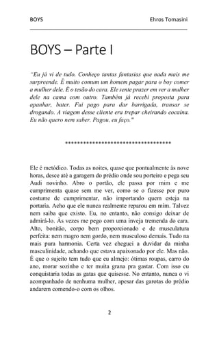 BOYS Ehros Tomasini
____________________________________________________
2
BOYS – Parte I
“Eu já vi de tudo. Conheço tantas fantasias que nada mais me
surpreende. É muito comum um homem pagar para o boy comer
a mulher dele. É o tesão do cara. Ele sente prazer em ver a mulher
dele na cama com outro. Também já recebi proposta para
apanhar, bater. Fui pago para dar barrigada, transar se
drogando. A viagem desse cliente era trepar cheirando cocaína.
Eu não quero nem saber. Pagou, eu faço."
***********************************
Ele é metódico. Todas as noites, quase que pontualmente às nove
horas, desce até a garagem do prédio onde sou porteiro e pega seu
Audi novinho. Abro o portão, ele passa por mim e me
cumprimenta quase sem me ver, como se o fizesse por puro
costume de cumprimentar, não importando quem esteja na
portaria. Acho que ele nunca realmente reparou em mim. Talvez
nem saiba que existo. Eu, no entanto, não consigo deixar de
admirá-lo. Às vezes me pego com uma inveja tremenda do cara.
Alto, bonitão, corpo bem proporcionado e de musculatura
perfeita: nem magro nem gordo, nem musculoso demais. Tudo na
mais pura harmonia. Certa vez cheguei a duvidar da minha
masculinidade, achando que estava apaixonado por ele. Mas não.
É que o sujeito tem tudo que eu almejo: ótimas roupas, carro do
ano, morar sozinho e ter muita grana pra gastar. Com isso eu
conquistaria todas as gatas que quisesse. No entanto, nunca o vi
acompanhado de nenhuma mulher, apesar das garotas do prédio
andarem comendo-o com os olhos.
 