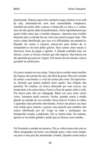 BOYS Ehros Tomasini
____________________________________________________
29
propiciando. Depois jogou fora a própria roupa e deitou-se no sofá
da sala, chamando-me com uma sensualidade voluptuosa.
Ajoelhei-me perto dela e passei a beijar-lhe os seios e o ventre,
mas ela não queria saber de preliminares. Dizia repetidamente que
queria foder antes que o marido chegasse. Apontou meu caralho
latejante para a entrada da sua vulva que parecia pegar fogo. Não
estava ainda lubrificada, por isso tive dificuldade em penetrá-la.
Quando ela sentiu o encaixe, puxou-me para dentro de si,
estrepando-se em meu pênis guloso. Suas carnes eram macias e
cheirosas, boas de pegar e apertar. A danada explodia num cio
intenso, como se fizesse séculos que não trepava. Sua buceta era
tão apertada que parecia virgem. Em menos de um minuto, estava
gozando na minha pica.
Eu estava tarado em seu corpo. Nunca havia metido numa mulher
tão fogosa, tão carente de sexo, tão fácil de gozar. Deu-me vontade
de comer a sua bunda e a virei de costas para mim. Ela apavorou-
se, dizendo que jamais poderia fazer aquilo. Sua religião não
permitia. No entanto, eu estava obcecado por suas curvas, sua
bunda farta e de carnes duras. Forcei-a ficar de quatro sobre o sofá.
Ela lutava para não ser subjugada. Bateu em meu rosto várias
vezes. Ameaçou pedir socorro. Porém, quando sentiu a minha
glande na entrada do seu cuzinho, ficou imóvel. Fechou os olhos
e aguardou meu próximo movimento. Forcei um pouco seu ânus
com minha pica enorme e grossa, mas percebi que também não
estava lubrificada por ali. Cuspi na mão e encharquei seu
buraquinho rosado e palpitante. Ela se tremia toda. No entanto,
ajeitou-se na minha glande e pediu que eu fizesse com carinho...
Fui forçando a entrada aos poucos. Ela se voltava para trás com os
olhos arregalados de terror, ora olhando para o meu rosto tarado,
ora para o meu pau lhe adentrando a bunda. Quando sentiu toda a
 