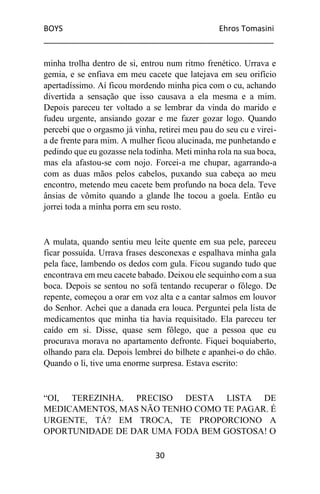 BOYS Ehros Tomasini
____________________________________________________
30
minha trolha dentro de si, entrou num ritmo frenético. Urrava e
gemia, e se enfiava em meu cacete que latejava em seu orifício
apertadíssimo. Aí ficou mordendo minha pica com o cu, achando
divertida a sensação que isso causava a ela mesma e a mim.
Depois pareceu ter voltado a se lembrar da vinda do marido e
fudeu urgente, ansiando gozar e me fazer gozar logo. Quando
percebi que o orgasmo já vinha, retirei meu pau do seu cu e virei-
a de frente para mim. A mulher ficou alucinada, me punhetando e
pedindo que eu gozasse nela todinha. Meti minha rola na sua boca,
mas ela afastou-se com nojo. Forcei-a me chupar, agarrando-a
com as duas mãos pelos cabelos, puxando sua cabeça ao meu
encontro, metendo meu cacete bem profundo na boca dela. Teve
ânsias de vômito quando a glande lhe tocou a goela. Então eu
jorrei toda a minha porra em seu rosto.
A mulata, quando sentiu meu leite quente em sua pele, pareceu
ficar possuída. Urrava frases desconexas e espalhava minha gala
pela face, lambendo os dedos com gula. Ficou sugando tudo que
encontrava em meu cacete babado. Deixou ele sequinho com a sua
boca. Depois se sentou no sofá tentando recuperar o fôlego. De
repente, começou a orar em voz alta e a cantar salmos em louvor
do Senhor. Achei que a danada era louca. Perguntei pela lista de
medicamentos que minha tia havia requisitado. Ela pareceu ter
caído em si. Disse, quase sem fôlego, que a pessoa que eu
procurava morava no apartamento defronte. Fiquei boquiaberto,
olhando para ela. Depois lembrei do bilhete e apanhei-o do chão.
Quando o li, tive uma enorme surpresa. Estava escrito:
“OI, TEREZINHA. PRECISO DESTA LISTA DE
MEDICAMENTOS, MAS NÃO TENHO COMO TE PAGAR. É
URGENTE, TÁ? EM TROCA, TE PROPORCIONO A
OPORTUNIDADE DE DAR UMA FODA BEM GOSTOSA! O
 
