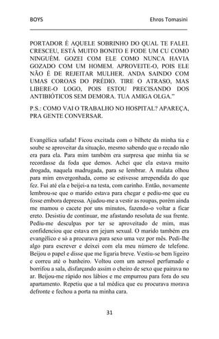 BOYS Ehros Tomasini
____________________________________________________
31
PORTADOR É AQUELE SOBRINHO DO QUAL TE FALEI.
CRESCEU, ESTÁ MUITO BONITO E FODE UM CU COMO
NINGUÉM. GOZEI COM ELE COMO NUNCA HAVIA
GOZADO COM UM HOMEM. APROVEITE-O, POIS ELE
NÃO É DE REJEITAR MULHER. ANDA SAINDO COM
UMAS COROAS DO PRÉDIO. TIRE O ATRASO, MAS
LIBERE-O LOGO, POIS ESTOU PRECISANDO DOS
ANTIBIÓTICOS SEM DEMORA. TUA AMIGA OLGA.”
P.S.: COMO VAI O TRABALHO NO HOSPITAL? APAREÇA,
PRA GENTE CONVERSAR.
Evangélica safada! Ficou excitada com o bilhete da minha tia e
soube se aproveitar da situação, mesmo sabendo que o recado não
era para ela. Para mim também era surpresa que minha tia se
recordasse da foda que demos. Achei que ela estava muito
drogada, naquela madrugada, para se lembrar. A mulata olhou
para mim envergonhada, como se estivesse arrependida do que
fez. Fui até ela e beijei-a na testa, com carinho. Então, novamente
lembrou-se que o marido estava para chegar e pediu-me que eu
fosse embora depressa. Ajudou-me a vestir as roupas, porém ainda
me mamou o cacete por uns minutos, fazendo-o voltar a ficar
ereto. Desistiu de continuar, me afastando resoluta de sua frente.
Pediu-me desculpas por ter se aproveitado de mim, mas
confidenciou que estava em jejum sexual. O marido também era
evangélico e só a procurava para sexo uma vez por mês. Pedi-lhe
algo para escrever e deixei com ela meu número de telefone.
Beijou o papel e disse que me ligaria breve. Vestiu-se bem ligeiro
e correu até o banheiro. Voltou com um aerosol perfumado e
borrifou a sala, disfarçando assim o cheiro de sexo que pairava no
ar. Beijou-me rápido nos lábios e me empurrou para fora do seu
apartamento. Repetiu que a tal médica que eu procurava morava
defronte e fechou a porta na minha cara.
 
