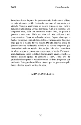 BOYS Ehros Tomasini
____________________________________________________
32
Postei-me diante da porta do apartamento indicado com o bilhete
na mão, de novo metido dentro do envelope, só que desta vez
violado. Toquei a campainha ao mesmo tempo em que ouvi o
barulho do elevador se abrindo por trás de mim. Um senhor de uns
cinquenta anos, com um semblante muito sério, de paletó e
gravata e com uma Bíblia na mão, saiu do cubículo e me
cumprimentou. Ficou me olhando curioso. Depois disse que o
Senhor me amava e me satisfaria todos os meus desejos. Imaginei
logo que era o marido da bela mulata. De fato, meteu a chave na
porta de onde eu havia saído e abriu-a, ao mesmo tempo em que
uma senhora veio me atender. Sim, eu já a tinha visto com minha
tia várias vezes e achava-a uma coroa enxuta e bonita. Portava-se
com elegância e vestia-se toda de branco, como fazem os médicos,
mesmo estando apenas de camiseta e short. Tinha ares de
profissional competente. Reconheceu-me também. Perguntou por
minha tia. Entreguei-lhe o bilhete. Assim que leu, puxou-me pelo
braço e fechou a porta por trás de mim.
FIM DA QUINTA PARTE
 