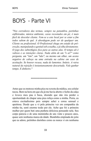 BOYS Ehros Tomasini
____________________________________________________
33
BOYS - Parte VI
"Nos corredores das termas, sempre na penumbra, portinhas
enfileiradas, música ambiente, caras recostados em pé, é mais
fácil de descolar cliente. Vem-se a este local por se estar a fim
todos sabem de quê. A abordagem pode ser de qualquer um.
Cliente ou profissional. O Profissional chega em estado de pré-
ereção, manipulando o genital sob a toalha, e já olha diretamente.
O jogo dos subterfúgios fica para as outras alas. O tempo ali é
valioso e as intenções claras. Nada além de um "e aí?" como
pergunta, um "sim", um "não", ou mesmo um olhar, um aceno
negativo de cabeça ou uma entrada na cabine em caso de
aceitação. Se houver recusa, nada de lamentos. Inúteis. A raiva
natural da rejeição é instantaneamente descartada. Vale ganhar
tempo. E dinheiro."
*********************
Antes que eu metesse minha pica na xoxota da médica, seu celular
tocou. Bem na hora em que ela já me havia aberto o fecho da calça
e levava meu pau à boca, dizendo que não iria perder a
oportunidade de chupar uma pica roliça como a minha. Porra, eu
estava excitadíssimo pois sempre achei a coroa sensual e
apetitosa. Desde que a vi pela primeira vez em companhia da
minha tia, senti enorme tesão por ela. Acho que foi a primeira
mulher por quem bati uma punheta deliciosa pensando nela. Seu
corpo parecia o de uma menininha de uns vinte e poucos anos,
quase sem nenhuma marca da idade. Bundinha empinada do jeito
que eu adoro, peitinhos durinhos como eu nunca vi em nenhuma
 