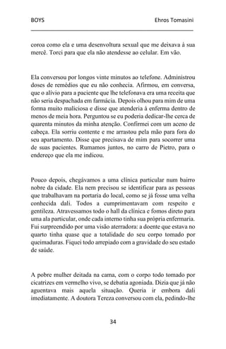 BOYS Ehros Tomasini
____________________________________________________
34
coroa como ela e uma desenvoltura sexual que me deixava à sua
mercê. Torci para que ela não atendesse ao celular. Em vão.
Ela conversou por longos vinte minutos ao telefone. Administrou
doses de remédios que eu não conhecia. Afirmou, em conversa,
que o alívio para a paciente que lhe telefonava era uma receita que
não seria despachada em farmácia. Depois olhou para mim de uma
forma muito maliciosa e disse que atenderia à enferma dentro de
menos de meia hora. Perguntou se eu poderia dedicar-lhe cerca de
quarenta minutos da minha atenção. Confirmei com um aceno de
cabeça. Ela sorriu contente e me arrastou pela mão para fora do
seu apartamento. Disse que precisava de mim para socorrer uma
de suas pacientes. Rumamos juntos, no carro de Pietro, para o
endereço que ela me indicou.
Pouco depois, chegávamos a uma clínica particular num bairro
nobre da cidade. Ela nem precisou se identificar para as pessoas
que trabalhavam na portaria do local, como se já fosse uma velha
conhecida dali. Todos a cumprimentavam com respeito e
gentileza. Atravessamos todo o hall da clínica e fomos direto para
uma ala particular, onde cada interno tinha sua própria enfermaria.
Fui surpreendido por uma visão aterradora: a doente que estava no
quarto tinha quase que a totalidade do seu corpo tomado por
queimaduras. Fiquei todo arrepiado com a gravidade do seu estado
de saúde.
A pobre mulher deitada na cama, com o corpo todo tomado por
cicatrizes em vermelho vivo, se debatia agoniada. Dizia que já não
aguentava mais aquela situação. Queria ir embora dali
imediatamente. A doutora Tereza conversou com ela, pedindo-lhe
 