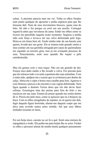 BOYS Ehros Tomasini
____________________________________________________
35
calma. A paciente parecia nem me ver. Tinha os olhos fixados
num ponto qualquer do aposento e pedia urgência para que lhe
tirassem dali. Num de seus movimentos bruscos, quase caiu do
leito. Só não o fez porque eu corri em seu auxílio. Consegui
segurá-la antes que resvalasse da cama. Então me olhou como se
tivesse me percebido naquele exato momento. Segurou a minha
mão com força e levou-a até sua vulva deformada pelo fogo.
Dizia-se em brasa bem ali. Enchi minha mão da sua buceta sem
querer, levado por seu gesto. Ela se tremeu toda quando sentiu o
meu contato em sua genitália enrugada por causa de queimaduras
em segundo ou terceiro grau, mas já em avançado processo de
cura. Sinceramente, senti asco quando lhe toquei a pele
semidestruída.
Mas ela gemeu com o meu toque. Não era um gemido de dor.
Forçou meu dedo médio a lhe invadir a vulva. Fez pressão para
que ele entrasse todo e eu senti a quentura das suas entranhas. Com
a outra mão, apalpou-me o cacete que se avolumava por dentro da
calça. Abriu-me o zíper e botou meu caralho para fora. Agarrou-o
com firmeza e puxou-o de encontro à sua vagina deformada. Nem
ligou quando a doutora Tereza disse que ela não devia fazer
esforço. Escorregou uma das pernas para fora do leito e me
encaixou em sua xana. Gemeu de prazer quando me sentiu dentro
de si. Puxou-me pela nuca, como se quisesse que eu a beijasse na
boca. Com os olhos arregalados de espanto, eu só queria sair dali,
fugir daquela figura horrenda, afastar-me daquele corpo que me
dava uma aversão nunca antes sentida. Até que seus lábios
inchados tocaram os meus.
Foi um beijo doce, carente ou sei lá o quê. Senti uma mistura de
repugnância e tesão. Ela pediu-me para beijar-lhe os seios. Fechei
os olhos e procurei afastar da minha mente qualquer pensamento
 