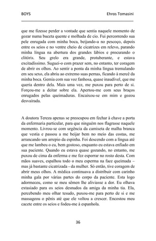 BOYS Ehros Tomasini
____________________________________________________
36
que me fizesse perder a vontade que sentia naquele momento de
gozar numa buceta quente e molhada de cio. Fui percorrendo sua
pele enrugada com minha boca, beijando-a no pescoço, depois
entre os seios e no ventre cheio de cicatrizes em relevo, parando
minha língua na abertura dos grandes lábios e procurando o
clitóris. Seu grelo era grande, protuberante, e estava
excitadíssimo. Suguei-o com prazer sem, no entanto, ter coragem
de abrir os olhos. Ao sentir a ponta da minha língua tremulando
em seu sexo, ela abriu ao extremo suas pernas, ficando à mercê da
minha boca. Gemia com sua voz fanhosa, quase inaudível, que me
queria dentro dela. Mais uma vez, me puxou para perto de si.
Forçou-me a deitar sobre ela. Apertou-me com seus braços
enrugados pelas queimaduras. Encaixou-se em mim e gozou
desvairada.
A doutora Tereza apenas se preocupou em fechar à chave a porta
da enfermaria particular, para que ninguém nos flagrasse naquele
momento. Livrou-se com urgência da camiseta de malha branca
que vestia e passou a me beijar bem no meio das costas, me
arrancando um arrepio da espinha. Foi descendo com a língua até
que me lambeu o cu, bem gostoso, enquanto eu estava enfiado em
sua paciente. Quando eu estava quase gozando, no entanto, me
puxou de cima da enferma e me fez esporrar no rosto desta. Com
mãos suaves, espalhou todo o meu esperma na face queimada –
mas já bastante cicatrizada - da mulher. Só então, tive coragem de
abrir meus olhos. A médica continuava a distribuir com carinho
minha gala por várias partes do corpo da paciente. Esta logo
adormeceu, como se meu sêmen lhe aliviasse a dor. Eu olhava
extasiado para os seios desnudos da amiga da minha tia. Ela,
percebendo meu olhar tesudo, puxou-me para perto de si e me
massageou o pênis até que ele voltou a crescer. Encostou meu
cacete entre os seios e fodeu-me à espanhola.
 