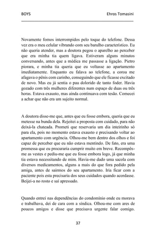 BOYS Ehros Tomasini
____________________________________________________
37
Novamente fomos interrompidos pelo toque do telefone. Dessa
vez era o meu celular vibrando com seu barulho característico. Eu
não queria atender, mas a doutora pegou o aparelho ao perceber
que era minha tia quem ligava. Estiveram alguns minutos
conversando, antes que a médica me passasse a ligação. Pietro
piorara, e minha tia queria que eu voltasse ao apartamento
imediatamente. Enquanto eu falava ao telefone, a coroa me
afagava o pênis com carinho, conseguindo que ele ficasse excitado
de novo. Mas eu já sentia o pau dolorido de tanto foder. Havia
gozado com três mulheres diferentes num espaço de duas ou três
horas. Estava exausto, mas ainda continuava com tesão. Comecei
a achar que não era um sujeito normal.
A doutora disse-me que, antes que eu fosse embora, queria que eu
metesse na bunda dela. Rejeitei a proposta com cuidado, para não
deixá-la chateada. Prometi que reservaria um dia inteirinho só
para ela, pois no momento estava exausto e precisando voltar ao
apartamento com urgência. Olhou-me bem dentro dos olhos e foi
capaz de perceber que eu não estava mentindo. De fato, era uma
promessa que eu procuraria cumprir muito em breve. Recompôs-
me as vestes e pediu-me que eu fosse embora logo, já que minha
tia estava necessitando de mim. Havia-me dado uma sacola com
diversos medicamentos, alguns a mais do que fora pedido pela
amiga, antes de sairmos do seu apartamento. Iria ficar com a
paciente pois esta precisaria dos seus cuidados quando acordasse.
Beijei-a no rosto e saí apressado.
Quando entrei nas dependências do condomínio onde eu morava
e trabalhava, dei de cara com a síndica. Olhou-me com ares de
poucos amigos e disse que precisava urgente falar comigo.
 
