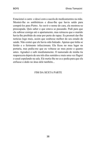 BOYS Ehros Tomasini
____________________________________________________
38
Estacionei o carro e desci com a sacola de medicamentos na mão.
Mostrei-lhe os antibióticos e disse-lhe que havia saído para
comprá-los para Pietro. Ao ouvir o nome do cara, ela mostrou-se
preocupada. Quis saber o que estava se passando. Pedi para que
ela subisse comigo até o apartamento, mas retrucou que o marido
havia-lhe proibido de estar por perto do rapaz. Eu prometi dar-lhe
notícias logo mais, assim que soubesse melhor do seu estado de
saúde. Não contei que ele havia sido baleado. Apenas que tinha se
ferido e o ferimento infeccionara. Ela ficou no meu lugar na
portaria, mas pediu-me que eu voltasse ao meu posto o quanto
antes. Agradeci e subi imediatamente. O namorado de minha tia
reaparecera depois de uns três dias sumidos e mais uma vez flagrei
o casal copulando na sala. Ele metia-lhe no cu e pedia para que ela
enfiasse o dedo no ânus dele também...
FIM DA SEXTA PARTE
 