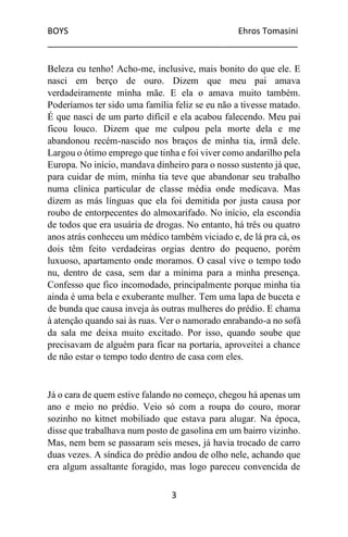 BOYS Ehros Tomasini
____________________________________________________
3
Beleza eu tenho! Acho-me, inclusive, mais bonito do que ele. E
nasci em berço de ouro. Dizem que meu pai amava
verdadeiramente minha mãe. E ela o amava muito também.
Poderíamos ter sido uma família feliz se eu não a tivesse matado.
É que nasci de um parto difícil e ela acabou falecendo. Meu pai
ficou louco. Dizem que me culpou pela morte dela e me
abandonou recém-nascido nos braços de minha tia, irmã dele.
Largou o ótimo emprego que tinha e foi viver como andarilho pela
Europa. No início, mandava dinheiro para o nosso sustento já que,
para cuidar de mim, minha tia teve que abandonar seu trabalho
numa clínica particular de classe média onde medicava. Mas
dizem as más línguas que ela foi demitida por justa causa por
roubo de entorpecentes do almoxarifado. No início, ela escondia
de todos que era usuária de drogas. No entanto, há três ou quatro
anos atrás conheceu um médico também viciado e, de lá pra cá, os
dois têm feito verdadeiras orgias dentro do pequeno, porém
luxuoso, apartamento onde moramos. O casal vive o tempo todo
nu, dentro de casa, sem dar a mínima para a minha presença.
Confesso que fico incomodado, principalmente porque minha tia
ainda é uma bela e exuberante mulher. Tem uma lapa de buceta e
de bunda que causa inveja às outras mulheres do prédio. E chama
à atenção quando sai às ruas. Ver o namorado enrabando-a no sofá
da sala me deixa muito excitado. Por isso, quando soube que
precisavam de alguém para ficar na portaria, aproveitei a chance
de não estar o tempo todo dentro de casa com eles.
Já o cara de quem estive falando no começo, chegou há apenas um
ano e meio no prédio. Veio só com a roupa do couro, morar
sozinho no kitnet mobiliado que estava para alugar. Na época,
disse que trabalhava num posto de gasolina em um bairro vizinho.
Mas, nem bem se passaram seis meses, já havia trocado de carro
duas vezes. A síndica do prédio andou de olho nele, achando que
era algum assaltante foragido, mas logo pareceu convencida de
 