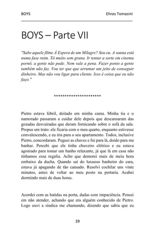 BOYS Ehros Tomasini
____________________________________________________
39
BOYS – Parte VII
"Sabe aquele filme À Espera de um Milagre? Sou eu. A sauna está
numa fase ruim. Tô muito sem grana. Ir tentar a sorte em cinema
pornô, a gente não pode. Nem vale a pena. Fazer ponto a gente
também não faz. Vou ter que que arrumar um jeito de conseguir
dinheiro. Mas não vou ligar para cliente. Isso é coisa que eu não
faço."
**********************
Pietro estava febril, deitado em minha cama. Minha tia e o
namorado passaram a cuidar dele depois que descansaram das
gozadas desvairadas que deram fornicando sobre o sofá da sala.
Propus um trato: ele ficaria com o meu quarto, enquanto estivesse
convalescendo, e eu iria para o seu apartamento. Todos, inclusive
Pietro, concordaram. Peguei as chaves e fui para lá, doido para me
banhar. Percebi que ele tinha chuveiro elétrico e eu estava
agoniado para tomar um banho relaxante, já que lá em casa não
tínhamos essa regalia. Acho que demorei mais de meia hora
embaixo da ducha. Quando saí do luxuoso banheiro do cara,
estava já apagando de tão cansado. Resolvi cochilar uns vinte
minutos, antes de voltar ao meu posto na portaria. Acabei
dormindo mais de duas horas.
Acordei com as batidas na porta, dadas com impaciência. Pensei
em não atender, achando que era alguém conhecido de Pietro.
Logo ouvi a síndica me chamando, dizendo que sabia que eu
 