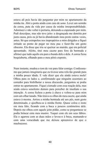 BOYS Ehros Tomasini
____________________________________________________
40
estava ali pois havia ido perguntar por mim no apartamento da
minha tia. Abri a porta ainda com cara de sono. Levei um sermão
da coroa, puta da vida por causa da minha irresponsabilidade.
Adormeci e não voltei à portaria, deixando-a esperando por mim.
Pedi desculpas, mas não teve jeito: a desgraçada me demitiu por
justa causa, pois eu já havia abandonado meu posto outras vezes,
antes. Só que extrapolou nos impropérios a mim dirigidos e fiquei
irritado ao ponto de pegar no meu pau e fazer-lhe um gesto
obsceno. Ela disse que iria se queixar ao marido, que era policial
aposentado. Afoito, tirei meu cacete para fora da bermuda e
afirmei que tudo aquilo era para a bunda dele e dela. A coroa ficou
boquiaberta, olhando para o meu pênis exposto.
Num instante, mudou o tom de voz para falar comigo. Confessou-
me que jamais imaginaria que eu tivesse uma rola tão grande para
a minha pouca idade. E vale dizer que ela ainda estava mole!
Olhou para os lados e, confirmando que ninguém assomara ao
corredor para bisbilhotar a nossa discussão, perguntou se podia
entrar no apartamento. Fiquei cismado com essa reação dela, mas
ainda estava sonolento demais para perceber de imediato a sua
intenção. A coroa fechou a porta à chave e voltou-se para mim
com um olhar tarado. Não tirava os olhos do meu cacete, que ainda
estava à mostra. Arriou a minha bermuda até aos pés, num gesto
determinado, e ajoelhou-se à minha frente. Quase colou o rosto
em meu falo, ficando com a boca a poucos centímetros dele.
Depois me olhou com aquele jeito pidão, como se perguntasse se
podia brincar com meu mastro. Toquei com ele em seus lábios.
Ela o agarrou com as duas mãos e levou-o à boca, mamando-o
com uma voracidade que me deixou apreensivo de que o
machucasse.
 
