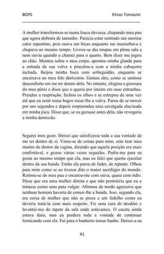 BOYS Ehros Tomasini
____________________________________________________
41
A mulher transformou-se numa louca devassa, chupando meu pau
que agora dobrara de tamanho. Parecia estar sentindo um enorme
calor repentino, pois suava em bicas enquanto me masturbava e
chupava ao mesmo tempo. Livrou-se das roupas em plena sala e
nem ouviu quando a chamei para o quarto. Bem dizer me jogou
ao chão. Montou sobre o meu corpo, apontou minha glande para
a entrada da sua vulva e pincelou-a com a minha cabeçorra
inchada. Beijou minha boca com sofreguidão, enquanto se
encaixava no meu falo duríssimo. Gemeu alto, como se sentisse
desconforto em me ter dentro dela. No entanto, elogiou a grossura
do meu pênis e disse que o queria por inteiro em suas entranhas.
Prendeu a respiração, fechou os olhos e se estrepou de uma vez
até que eu senti meus bagos tocar-lhe a vulva. Parou de se mover
por uns segundos e depois empreendeu uma cavalgada alucinada
em minha pica. Disse que, se eu gozasse antes dela, não revogaria
a minha demissão.
Segurei meu gozo. Deixei que satisfizesse toda a sua vontade de
me ter dentro de si. Virou-se de costas para mim, sem tirar meu
mastro de dentro da vagina, dizendo que aquela posição era mais
confortável, e gozou várias vezes seguidas. Pediu-me para eu
gozar ao mesmo tempo que ela, mas eu falei que queria ejacular
dentro da sua bunda. Então ela parou de foder, de repente. Olhou
para mim como se eu tivesse dito o maior sacrilégio do mundo.
Retirou-se do meu pau e encarou-me com raiva, quase com ódio.
Disse que era uma mulher direita e que não permitiria que eu a
tratasse como uma puta vulgar. Afirmou de modo agressivo que
nenhum homem haveria de comer-lhe a bunda. Isso, segundo ela,
era coisa de mulher que não se preza e um fedelho como eu
deveria tratá-la com mais respeito. Fiz uma cara de desdém e
levantei-me do tapete da sala onde estávamos. O cacete ainda
estava duro, mas eu perdera toda a vontade de continuar
fornicando com ela. Fui para o banheiro tomar banho. Deixei-a na
 