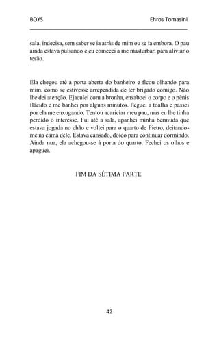 BOYS Ehros Tomasini
____________________________________________________
42
sala, indecisa, sem saber se ia atrás de mim ou se ia embora. O pau
ainda estava pulsando e eu comecei a me masturbar, para aliviar o
tesão.
Ela chegou até a porta aberta do banheiro e ficou olhando para
mim, como se estivesse arrependida de ter brigado comigo. Não
lhe dei atenção. Ejaculei com a bronha, ensaboei o corpo e o pênis
flácido e me banhei por alguns minutos. Peguei a toalha e passei
por ela me enxugando. Tentou acariciar meu pau, mas eu lhe tinha
perdido o interesse. Fui até a sala, apanhei minha bermuda que
estava jogada no chão e voltei para o quarto de Pietro, deitando-
me na cama dele. Estava cansado, doido para continuar dormindo.
Ainda nua, ela achegou-se à porta do quarto. Fechei os olhos e
apaguei.
FIM DA SÉTIMA PARTE
 