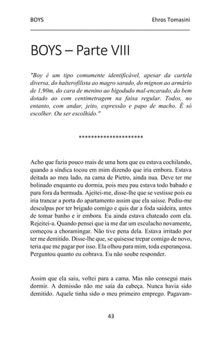 BOYS Ehros Tomasini
____________________________________________________
43
BOYS – Parte VIII
"Boy é um tipo comumente identificável, apesar da cartela
diversa, do halterofilista ao magro sarado, do mignon ao armário
de 1,90m, do cara de menino ao bigodudo mal-encarado, do bem
dotado ao com centimetragem na faixa regular. Todos, no
entanto, com andar, jeito, expressão e papo de macho. É só
escolher. Ou ser escolhido."
*********************
Acho que fazia pouco mais de uma hora que eu estava cochilando,
quando a síndica tocou em mim dizendo que iria embora. Estava
deitada ao meu lado, na cama de Pietro, ainda nua. Deve ter me
bolinado enquanto eu dormia, pois meu pau estava todo babado e
para fora da bermuda. Ajeitei-me, disse-lhe que se vestisse pois eu
iria trancar a porta do apartamento assim que ela saísse. Pediu-me
desculpas por ter brigado comigo e quis dar a foda saideira, antes
de tomar banho e ir embora. Eu ainda estava chateado com ela.
Rejeitei-a. Quando pensei que ia me dar um esculacho novamente,
começou a choramingar. Não tive pena dela. Estava irritado por
ter me demitido. Disse-lhe que, se quisesse trepar comigo de novo,
teria que me pagar por isso. Ela olhou para mim, toda esperançosa.
Perguntou quanto eu cobrava. Eu não soube responder.
Assim que ela saiu, voltei para a cama. Mas não consegui mais
dormir. A demissão não me saía da cabeça. Nunca havia sido
demitido. Aquele tinha sido o meu primeiro emprego. Pagavam-
 
