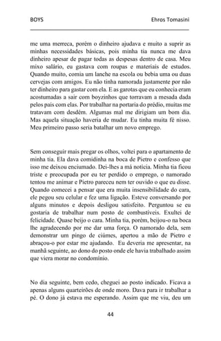 BOYS Ehros Tomasini
____________________________________________________
44
me uma merreca, porém o dinheiro ajudava e muito a suprir as
minhas necessidades básicas, pois minha tia nunca me dava
dinheiro apesar de pagar todas as despesas dentro de casa. Meu
mixo salário, eu gastava com roupas e materiais de estudos.
Quando muito, comia um lanche na escola ou bebia uma ou duas
cervejas com amigos. Eu não tinha namorada justamente por não
ter dinheiro para gastar com ela. E as garotas que eu conhecia eram
acostumadas a sair com boyzinhos que torravam a mesada dada
pelos pais com elas. Por trabalhar na portaria do prédio, muitas me
tratavam com desdém. Algumas mal me dirigiam um bom dia.
Mas aquela situação haveria de mudar. Eu tinha muita fé nisso.
Meu primeiro passo seria batalhar um novo emprego.
Sem conseguir mais pregar os olhos, voltei para o apartamento de
minha tia. Ela dava comidinha na boca de Pietro e confesso que
isso me deixou enciumado. Dei-lhes a má notícia. Minha tia ficou
triste e preocupada por eu ter perdido o emprego, o namorado
tentou me animar e Pietro pareceu nem ter ouvido o que eu disse.
Quando comecei a pensar que era muita insensibilidade do cara,
ele pegou seu celular e fez uma ligação. Esteve conversando por
alguns minutos e depois desligou satisfeito. Perguntou se eu
gostaria de trabalhar num posto de combustíveis. Exultei de
felicidade. Quase beijo o cara. Minha tia, porém, beijou-o na boca
lhe agradecendo por me dar uma força. O namorado dela, sem
demonstrar um pingo de ciúmes, apertou a mão de Pietro e
abraçou-o por estar me ajudando. Eu deveria me apresentar, na
manhã seguinte, ao dono do posto onde ele havia trabalhado assim
que viera morar no condomínio.
No dia seguinte, bem cedo, cheguei ao posto indicado. Ficava a
apenas alguns quarteirões de onde moro. Dava para ir trabalhar a
pé. O dono já estava me esperando. Assim que me viu, deu um
 
