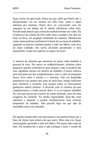 BOYS Ehros Tomasini
____________________________________________________
45
largo sorriso de aprovação. Disse-me que sabia que Pietro não o
decepcionaria. Eu era mesmo um belo bofe, como o rapaz
afirmara por telefone. Pietro deve ter conversado com ele
enquanto eu me dirigia até lá, dando referências sobre mim.
Percebi tarde demais que o dono do estabelecimento era viado. Ele
levantou-se da cadeira do birô onde estava sentado e me deu um
beijo na boca, me pegando totalmente de surpresa. Mandou-me
sentar numa poltrona confortável à frente da sua mesa de trabalho,
enquanto eu passava instintivamente a mão nos lábios, com asco
do beijo roubado. Ele sorria divertido percebendo o meu
desconforto. Então me explicou as regras do local:
A maioria da clientela que abastecia no posto vinha também à
procura de sexo. Em anexo ao estabelecimento, existiam cinco
pequenos quartos confortáveis para aluguel, onde eu poderia dar
uma rapidinha mesmo em horário de trabalho. O posto cobrava
uma taxa para uso dos compartimentos, mas o valor do programa
ficava livre entre o cliente e o frentista. Não era permitido
permanecer nos quartos por mais de meia hora, tempo suficiente
para satisfazer a clientela. Isso porque todos os funcionários
ganhavam salário mínimo. A diversão com os clientes era que
complementava a renda mensal deles. E se eu topasse trabalhar
ali, teria que passar por exames de saúde semanais, pois era uma
exigência da clientela. Na minha ingenuidade, disse-lhe estar
satisfeito e disposto a assinar imediatamente meu contrato
temporário de trabalho. Não percebi logo em que tipo de
armadilha estava me metendo...
Ele apertou minha mão com entusiasmo e novamente beijou-me a
boca de forma mais efusiva do que antes. Mais uma vez fiquei
constrangido, passando a mão nos lábios. Por pouco não cuspi de
lado. Ele mandou-me ir para a sala contígua e fazer o exame de
 