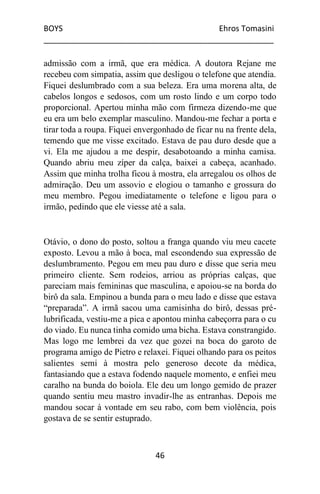 BOYS Ehros Tomasini
____________________________________________________
46
admissão com a irmã, que era médica. A doutora Rejane me
recebeu com simpatia, assim que desligou o telefone que atendia.
Fiquei deslumbrado com a sua beleza. Era uma morena alta, de
cabelos longos e sedosos, com um rosto lindo e um corpo todo
proporcional. Apertou minha mão com firmeza dizendo-me que
eu era um belo exemplar masculino. Mandou-me fechar a porta e
tirar toda a roupa. Fiquei envergonhado de ficar nu na frente dela,
temendo que me visse excitado. Estava de pau duro desde que a
vi. Ela me ajudou a me despir, desabotoando a minha camisa.
Quando abriu meu zíper da calça, baixei a cabeça, acanhado.
Assim que minha trolha ficou à mostra, ela arregalou os olhos de
admiração. Deu um assovio e elogiou o tamanho e grossura do
meu membro. Pegou imediatamente o telefone e ligou para o
irmão, pedindo que ele viesse até a sala.
Otávio, o dono do posto, soltou a franga quando viu meu cacete
exposto. Levou a mão à boca, mal escondendo sua expressão de
deslumbramento. Pegou em meu pau duro e disse que seria meu
primeiro cliente. Sem rodeios, arriou as próprias calças, que
pareciam mais femininas que masculina, e apoiou-se na borda do
birô da sala. Empinou a bunda para o meu lado e disse que estava
“preparada”. A irmã sacou uma camisinha do birô, dessas pré-
lubrificada, vestiu-me a pica e apontou minha cabeçorra para o cu
do viado. Eu nunca tinha comido uma bicha. Estava constrangido.
Mas logo me lembrei da vez que gozei na boca do garoto de
programa amigo de Pietro e relaxei. Fiquei olhando para os peitos
salientes semi à mostra pelo generoso decote da médica,
fantasiando que a estava fodendo naquele momento, e enfiei meu
caralho na bunda do boiola. Ele deu um longo gemido de prazer
quando sentiu meu mastro invadir-lhe as entranhas. Depois me
mandou socar à vontade em seu rabo, com bem violência, pois
gostava de se sentir estuprado.
 