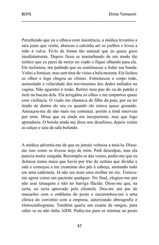BOYS Ehros Tomasini
____________________________________________________
47
Percebendo que eu a olhava com insistência, a médica levantou a
saia jeans que vestia, abaixou a calcinha até os joelhos e levou a
mão à vulva. Fê-lo de forma tão sensual que eu quase gozo
imediatamente. Depois ficou se masturbando de um modo tão
erótico que eu parei de meter no viado e fiquei olhando para ela.
Ele reclamou, me pedindo que eu continuasse a foder sua bunda.
Voltei a fornicar, mas sem tirar de vistas a bela morena. Ela fechou
os olhos e logo chegou ao clímax. Estremeceu o corpo todo,
aumentado a velocidade dos movimentos dos dedos enfiados na
vagina. Não aguentei o tesão. Retirei meu pau do cu do patrão e
meti na buceta dela. Ela arregalou os olhos e me empurrou quase
com violência. O viado me chamava de filho da puta, por eu ter
tirado de dentro do seu cu quando ele estava quase gozando.
Ameaçou-me de não mais me contratar, porém a irmã interveio
por mim. Disse que eu ainda era inexperiente, mas que logo
aprenderia. O boiola ainda me disse uns desaforos, depois vestiu
as calças e saiu da sala bufando.
A médica advertiu-me de que eu jamais voltasse a tocá-la. Disse-
me isso como se tivesse nojo de mim. Pedi desculpas, mas ela
parecia muito zangada. Recompôs-se das vestes, pediu-me que eu
deitasse numa maca que havia por trás da cortina que dividia a
sala e começou a me examinar dos pés à cabeça, anotando tudo
em uma caderneta. Já não era mais uma mulher no cio. Tratava-
me agora como um paciente qualquer. No final, elogiou-me por
não usar tatuagens e não ter barriga flácida. Disse-me que, na
certa, eu seria aprovado pela clientela. Deu-me um par de
macacões com o emblema do posto e encaminhou-me a uma
clínica do convênio com a empresa, autorizando abreugrafia e
eletrocardiograma. Também queria um exame de sangue, para
saber se eu não tinha AIDS. Pediu-me para só retornar ao posto
 