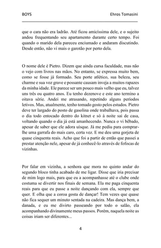BOYS Ehros Tomasini
____________________________________________________
4
que o cara não era ladrão. Até ficou amicíssima dele, e o sujeito
andou frequentando seu apartamento durante certo tempo. Foi
quando o marido dela pareceu enciumado e andaram discutindo.
Desde então, não vi mais o garotão por perto dela.
O nome dele é Pietro. Dizem que ainda cursa faculdade, mas não
o vejo com livros nas mãos. No entanto, se expressa muito bem,
como se fosse já formado. Seu porte atlético, sua beleza, seu
charme e sua voz grave e possante causam inveja a muitos rapazes
da minha idade. Ele parece ser um pouco mais velho que eu, talvez
uns três ou quatro anos. Eu tenho dezenove e este ano termino a
oitava série. Andei me atrasando, repetindo alguns períodos
letivos. Mas, atualmente, tenho tomado gosto pelos estudos. Pietro
deve ter largado do posto de gasolina onde trabalhava, pois passa
o dia todo entocado dentro do kitnet e só à noite sai de casa,
voltando quando o dia já está amanhecendo. Nunca o vi bêbado,
apesar de saber que ele adora uísque. Já me pediu para comprar-
lhe uma garrafa do mais caro, certa vez. E me deu uma gorjeta de
quase cinquenta reais. Acho que foi a partir de então que passei a
prestar atenção nele, apesar de já conhecê-lo através de fofocas de
vizinhas.
Por falar em vizinha, a senhora que mora no quinto andar do
segundo bloco tinha acabado de me ligar. Disse que iria precisar
de mim logo mais, para que eu a acompanhasse até o clube onde
costuma se divertir nos finais de semana. Ela me paga cinquenta
reais para que eu passe a noite dançando com ela, sempre que
quer. E olha que a coroa gosta de dançar! Tem vezes que quase
não fica sequer um minuto sentada na cadeira. Mas dança bem, a
danada, e eu me divirto passeando por todo o salão, ela
acompanhando divinamente meus passos. Porém, naquela noite as
coisas iriam ser diferentes...
 