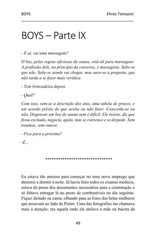 BOYS Ehros Tomasini
____________________________________________________
49
BOYS – Parte IX
- E aí, vai uma massagem?
O boy, pelas regras oficiosas da sauna, está ali para massagear.
A profissão dele, no princípio da conversa, é massagista. Sabe-se
que não. Sabe-se aonde vai chegar, mas ouve-se a proposta, que
não tarda a se fazer mais verídica.
- Tem brincadeira depois.
- Qual?
Com isso, vem-se a descrição dos atos, uma tabela de preços, e
um acordo prévio do que aceita ou não fazer. Concorda-se ou
não. Dispensar um boy de sauna nem é difícil. Ele insiste, diz que
ficou excitado, negocia, apela, mas se convence e se despede. Sem
traumas, sem rancor.
- Fica para a próxima?
-É...
*******************************
Eu estava tão ansioso para começar no meu novo emprego que
demorei a dormir à noite. Já havia feito todos os exames médicos,
estava de posse dos documentos necessários para a contratação e
só faltava entregar lá no posto de combustíveis no dia seguinte.
Fiquei deitado na cama, olhando para as fotos das belas mulheres
que posavam ao lado de Pietro. Uma das fotografias me chamava
mais à atenção: era aquela onde ele atolava a mão na buceta da
 