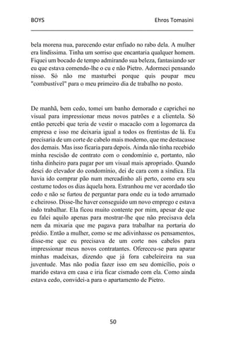 BOYS Ehros Tomasini
____________________________________________________
50
bela morena nua, parecendo estar enfiado no rabo dela. A mulher
era lindíssima. Tinha um sorriso que encantaria qualquer homem.
Fiquei um bocado de tempo admirando sua beleza, fantasiando ser
eu que estava comendo-lhe o cu e não Pietro. Adormeci pensando
nisso. Só não me masturbei porque quis poupar meu
"combustível" para o meu primeiro dia de trabalho no posto.
De manhã, bem cedo, tomei um banho demorado e caprichei no
visual para impressionar meus novos patrões e a clientela. Só
então percebi que teria de vestir o macacão com a logomarca da
empresa e isso me deixaria igual a todos os frentistas de lá. Eu
precisaria de um corte de cabelo mais moderno, que me destacasse
dos demais. Mas isso ficaria para depois. Ainda não tinha recebido
minha rescisão de contrato com o condomínio e, portanto, não
tinha dinheiro para pagar por um visual mais apropriado. Quando
desci do elevador do condomínio, dei de cara com a síndica. Ela
havia ido comprar pão num mercadinho ali perto, como era seu
costume todos os dias àquela hora. Estranhou me ver acordado tão
cedo e não se furtou de perguntar para onde eu ia todo arrumado
e cheiroso. Disse-lhe haver conseguido um novo emprego e estava
indo trabalhar. Ela ficou muito contente por mim, apesar de que
eu falei aquilo apenas para mostrar-lhe que não precisava dela
nem da mixaria que me pagava para trabalhar na portaria do
prédio. Então a mulher, como se me adivinhasse os pensamentos,
disse-me que eu precisava de um corte nos cabelos para
impressionar meus novos contratantes. Ofereceu-se para aparar
minhas madeixas, dizendo que já fora cabeleireira na sua
juventude. Mas não podia fazer isso em seu domicílio, pois o
marido estava em casa e iria ficar cismado com ela. Como ainda
estava cedo, convidei-a para o apartamento de Pietro.
 