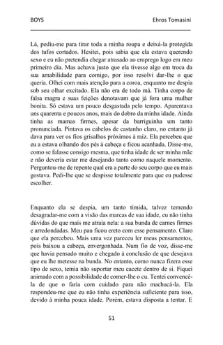 BOYS Ehros Tomasini
____________________________________________________
51
Lá, pediu-me para tirar toda a minha roupa e deixá-la protegida
dos tufos cortados. Hesitei, pois sabia que ela estava querendo
sexo e eu não pretendia chegar atrasado ao emprego logo em meu
primeiro dia. Mas achava justo que ela tivesse algo em troca da
sua amabilidade para comigo, por isso resolvi dar-lhe o que
queria. Olhei com mais atenção para a coroa, enquanto me despia
sob seu olhar excitado. Ela não era de todo má. Tinha corpo de
falsa magra e suas feições denotavam que já fora uma mulher
bonita. Só estava um pouco desgastada pelo tempo. Aparentava
uns quarenta e poucos anos, mais do dobro da minha idade. Ainda
tinha as mamas firmes, apesar da barriguinha um tanto
pronunciada. Pintava os cabelos de castanho claro, no entanto já
dava para ver os fios grisalhos próximos à raiz. Ela percebeu que
eu a estava olhando dos pés à cabeça e ficou acanhada. Disse-me,
como se falasse consigo mesma, que tinha idade de ser minha mãe
e não deveria estar me desejando tanto como naquele momento.
Perguntou-me de repente qual era a parte do seu corpo que eu mais
gostava. Pedi-lhe que se despisse totalmente para que eu pudesse
escolher.
Enquanto ela se despia, um tanto tímida, talvez temendo
desagradar-me com a visão das marcas de sua idade, eu não tinha
dúvidas do que mais me atraía nela: a sua bunda de carnes firmes
e arredondadas. Meu pau ficou ereto com esse pensamento. Claro
que ela percebeu. Mais uma vez pareceu ler meus pensamentos,
pois baixou a cabeça, envergonhada. Num fio de voz, disse-me
que havia pensado muito e chegado à conclusão de que desejava
que eu lhe metesse na bunda. No entanto, como nunca fizera esse
tipo de sexo, temia não suportar meu cacete dentro de si. Fiquei
animado com a possibilidade de comer-lhe o cu. Tentei convencê-
la de que o faria com cuidado para não machucá-la. Ela
respondeu-me que eu não tinha experiência suficiente para isso,
devido à minha pouca idade. Porém, estava disposta a tentar. E
 