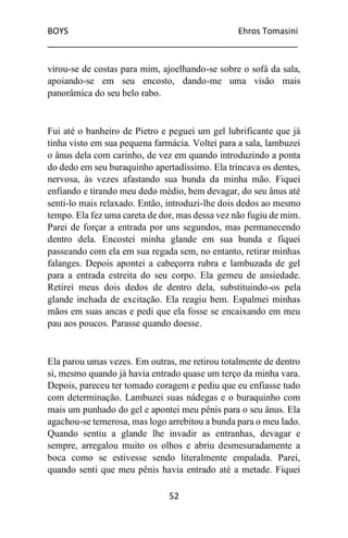 BOYS Ehros Tomasini
____________________________________________________
52
virou-se de costas para mim, ajoelhando-se sobre o sofá da sala,
apoiando-se em seu encosto, dando-me uma visão mais
panorâmica do seu belo rabo.
Fui até o banheiro de Pietro e peguei um gel lubrificante que já
tinha visto em sua pequena farmácia. Voltei para a sala, lambuzei
o ânus dela com carinho, de vez em quando introduzindo a ponta
do dedo em seu buraquinho apertadíssimo. Ela trincava os dentes,
nervosa, às vezes afastando sua bunda da minha mão. Fiquei
enfiando e tirando meu dedo médio, bem devagar, do seu ânus até
senti-lo mais relaxado. Então, introduzi-lhe dois dedos ao mesmo
tempo. Ela fez uma careta de dor, mas dessa vez não fugiu de mim.
Parei de forçar a entrada por uns segundos, mas permanecendo
dentro dela. Encostei minha glande em sua bunda e fiquei
passeando com ela em sua regada sem, no entanto, retirar minhas
falanges. Depois apontei a cabeçorra rubra e lambuzada de gel
para a entrada estreita do seu corpo. Ela gemeu de ansiedade.
Retirei meus dois dedos de dentro dela, substituindo-os pela
glande inchada de excitação. Ela reagiu bem. Espalmei minhas
mãos em suas ancas e pedi que ela fosse se encaixando em meu
pau aos poucos. Parasse quando doesse.
Ela parou umas vezes. Em outras, me retirou totalmente de dentro
si, mesmo quando já havia entrado quase um terço da minha vara.
Depois, pareceu ter tomado coragem e pediu que eu enfiasse tudo
com determinação. Lambuzei suas nádegas e o buraquinho com
mais um punhado do gel e apontei meu pênis para o seu ânus. Ela
agachou-se temerosa, mas logo arrebitou a bunda para o meu lado.
Quando sentiu a glande lhe invadir as entranhas, devagar e
sempre, arregalou muito os olhos e abriu desmesuradamente a
boca como se estivesse sendo literalmente empalada. Parei,
quando senti que meu pênis havia entrado até a metade. Fiquei
 