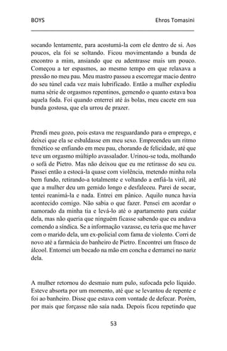 BOYS Ehros Tomasini
____________________________________________________
53
socando lentamente, para acostumá-la com ele dentro de si. Aos
poucos, ela foi se soltando. Ficou movimentando a bunda de
encontro a mim, ansiando que eu adentrasse mais um pouco.
Começou a ter espasmos, ao mesmo tempo em que relaxava a
pressão no meu pau. Meu mastro passou a escorregar macio dentro
do seu túnel cada vez mais lubrificado. Então a mulher explodiu
numa série de orgasmos repentinos, gemendo o quanto estava boa
aquela foda. Foi quando enterrei até às bolas, meu cacete em sua
bunda gostosa, que ela urrou de prazer.
Prendi meu gozo, pois estava me resguardando para o emprego, e
deixei que ela se esbaldasse em meu sexo. Empreendeu um ritmo
frenético se enfiando em meu pau, chorando de felicidade, até que
teve um orgasmo múltiplo avassalador. Urinou-se toda, molhando
o sofá de Pietro. Mas não deixou que eu me retirasse do seu cu.
Passei então a estocá-la quase com violência, metendo minha rola
bem fundo, retirando-a totalmente e voltando a enfiá-la viril, até
que a mulher deu um gemido longo e desfaleceu. Parei de socar,
tentei reanimá-la e nada. Entrei em pânico. Aquilo nunca havia
acontecido comigo. Não sabia o que fazer. Pensei em acordar o
namorado da minha tia e levá-lo até o apartamento para cuidar
dela, mas não queria que ninguém ficasse sabendo que eu andava
comendo a síndica. Se a informação vazasse, eu teria que me haver
com o marido dela, um ex-policial com fama de violento. Corri de
novo até a farmácia do banheiro de Pietro. Encontrei um frasco de
álcool. Entornei um bocado na mão em concha e derramei no nariz
dela.
A mulher retornou do desmaio num pulo, sufocada pelo líquido.
Esteve absorta por um momento, até que se levantou de repente e
foi ao banheiro. Disse que estava com vontade de defecar. Porém,
por mais que forçasse não saía nada. Depois ficou repetindo que
 