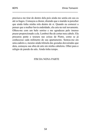 BOYS Ehros Tomasini
____________________________________________________
54
precisava me tirar de dentro dela pois ainda me sentia em seu cu
até os bagos. Começou a chorar, dizendo que o marido ia perceber
que ainda tinha minha rola dentro de si. Quando eu comecei a
pensar que a mulher havia endoidado, ela caiu na real novamente.
Olhou-me com um belo sorriso e me agradeceu pelo imenso
prazer proporcionado a ela. Lembrei-lhe de cortar meu cabelo. Ela
procurou pente e tesoura nas coisas de Pietro, como se já
conhecesse cada milímetro do seu apartamento. Sentou-me em
uma cadeira e, mesmo ainda trêmula das gozadas desvairadas que
dera, começou sua obra de arte em minha cabeleira. Olhei para o
relógio de parede da sala. Ainda tinha tempo.
FIM DA NONA PARTE
 