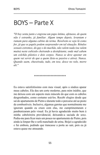 BOYS Ehros Tomasini
____________________________________________________
55
BOYS – Parte X
"O boy senta junto e engrena um papo íntimo, afetuoso, de quem
não é estranho, já familiar. Algum tempo depois, levantam e
rumam para alguma cabine da terma. Resolvem-se seja lá como
for, já que os papéis podem surpreender em tal situação. Rótulos
sexuais extremos, do gay e do machão, não valem nada (ou valem
muito) neste cubículo cheirando a desinfetante, onde mal cabem
um colchão plástico e dois corpos. Nunca se deve apostar em
quem vai servir de que a quem (leia-se passivo e ativo). Nunca.
Quando saem, chuveirada, tudo, em tese, desce no ralo, morre
ali."
***********************
Eu estava satisfeitíssimo com meu visual, após a síndica aparar
meus cabelos. Ela deu um corte moderno, para mim inédito, que
me deixou com um aspecto mais másculo do que com os cabelos
desgrenhados, como costumo usá-los. Recebi elogios desde que
saí do apartamento de Pietro e durante todo o percurso até ao posto
de combustíveis. Inclusive, algumas garotas que normalmente me
ignoram quando eu cruzo com elas, me cumprimentaram e
parabenizaram pelo visual. Eu já havia agradecido muito bem à
minha cabeleireira providencial, deixando-a saciada de sexo.
Pediu-me para ficar mais um pouco no apartamento de Pietro, pois
ainda ia limpar-lhe o sofá manchado de urina. Beijei-a agradecido
e fui embora, pedindo que trancasse a porta ao sair, pois eu já
estava quase me atrasando.
 