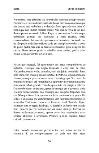 BOYS Ehros Tomasini
____________________________________________________
56
No entanto, meu primeiro dia no trabalho começou decepcionante.
Primeiro, eu fizera a besteira de não haver provado o macacão que
me deram para trabalhar e o danado ficou apertado em mim. O
pior é que não tinham número maior. Não que eu fosse lá tão alto.
Tenho pouco menos de 1,80m. É que os dois outros frentistas que
trabalham comigo são baixinhos e mais magros, então
encomendaram fardamentos para os seus tamanhos. Frustrado por
eu não poder trabalhar uniformizado em meu primeiro dia, o dono
do posto pediu para que eu ficasse responsável pela lavagem dos
carros. Desse modo, poderia trabalhar sem camisa, pois o calor
estava de matar dentro do lava-jato.
Assim que cheguei, fui apresentado aos meus companheiros de
trabalho: Rodrigo, um negão troncudo e com cara de mau;
Alexandre, o mais velho de todos, com seu jeitão bonachão; Jane,
uma loira com toda a pinta de sapatão; E Patrícia, uma morena até
vistosa, mas que parecia a mais desleixada do grupo. Seu macacão
era muito surrado, até remendado, e aparentava ser uma matutinha
perdida na cidade grande. Tímida, quase não me dirigiu a palavra.
O dono do posto, no entanto, garantiu-me que era a que mais tinha
clientes. Sinceramente, não consegui me imaginar trepando com
ela. Não que fosse feia, apenas a achava um tanto sem graça. De
todos, a única que me cumprimentou sem nenhum entusiasmo foi
a sapatão. Tratou-me como se eu fosse seu rival. Também fiquei
cismado com o negão Rodrigo. A despeito de haver me tratado
bem, percebi que ele também me via como inimigo. Parecia um
desses traficantes de morro, apesar de ter boa aparência e estar
sempre cheiroso e arrumado. Prometi a mim mesmo, tomar
cuidado com o cara.
Estar lavando carros me permitiu ter uma visão melhor da
clientela. E do comportamento de cada um dos meus
 
