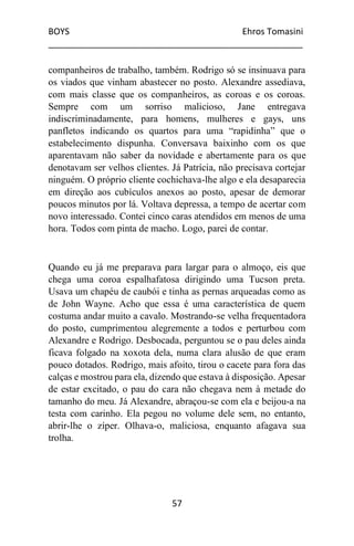 BOYS Ehros Tomasini
____________________________________________________
57
companheiros de trabalho, também. Rodrigo só se insinuava para
os viados que vinham abastecer no posto. Alexandre assediava,
com mais classe que os companheiros, as coroas e os coroas.
Sempre com um sorriso malicioso, Jane entregava
indiscriminadamente, para homens, mulheres e gays, uns
panfletos indicando os quartos para uma “rapidinha” que o
estabelecimento dispunha. Conversava baixinho com os que
aparentavam não saber da novidade e abertamente para os que
denotavam ser velhos clientes. Já Patrícia, não precisava cortejar
ninguém. O próprio cliente cochichava-lhe algo e ela desaparecia
em direção aos cubículos anexos ao posto, apesar de demorar
poucos minutos por lá. Voltava depressa, a tempo de acertar com
novo interessado. Contei cinco caras atendidos em menos de uma
hora. Todos com pinta de macho. Logo, parei de contar.
Quando eu já me preparava para largar para o almoço, eis que
chega uma coroa espalhafatosa dirigindo uma Tucson preta.
Usava um chapéu de caubói e tinha as pernas arqueadas como as
de John Wayne. Acho que essa é uma característica de quem
costuma andar muito a cavalo. Mostrando-se velha frequentadora
do posto, cumprimentou alegremente a todos e perturbou com
Alexandre e Rodrigo. Desbocada, perguntou se o pau deles ainda
ficava folgado na xoxota dela, numa clara alusão de que eram
pouco dotados. Rodrigo, mais afoito, tirou o cacete para fora das
calças e mostrou para ela, dizendo que estava à disposição. Apesar
de estar excitado, o pau do cara não chegava nem à metade do
tamanho do meu. Já Alexandre, abraçou-se com ela e beijou-a na
testa com carinho. Ela pegou no volume dele sem, no entanto,
abrir-lhe o zíper. Olhava-o, maliciosa, enquanto afagava sua
trolha.
 