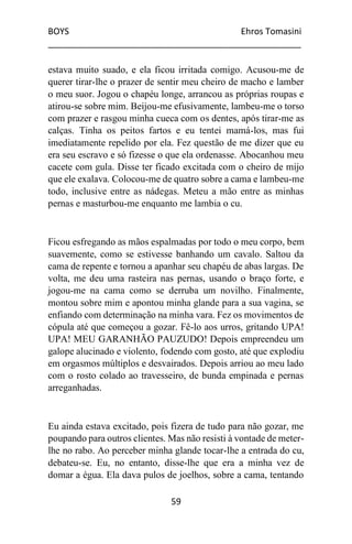 BOYS Ehros Tomasini
____________________________________________________
59
estava muito suado, e ela ficou irritada comigo. Acusou-me de
querer tirar-lhe o prazer de sentir meu cheiro de macho e lamber
o meu suor. Jogou o chapéu longe, arrancou as próprias roupas e
atirou-se sobre mim. Beijou-me efusivamente, lambeu-me o torso
com prazer e rasgou minha cueca com os dentes, após tirar-me as
calças. Tinha os peitos fartos e eu tentei mamá-los, mas fui
imediatamente repelido por ela. Fez questão de me dizer que eu
era seu escravo e só fizesse o que ela ordenasse. Abocanhou meu
cacete com gula. Disse ter ficado excitada com o cheiro de mijo
que ele exalava. Colocou-me de quatro sobre a cama e lambeu-me
todo, inclusive entre as nádegas. Meteu a mão entre as minhas
pernas e masturbou-me enquanto me lambia o cu.
Ficou esfregando as mãos espalmadas por todo o meu corpo, bem
suavemente, como se estivesse banhando um cavalo. Saltou da
cama de repente e tornou a apanhar seu chapéu de abas largas. De
volta, me deu uma rasteira nas pernas, usando o braço forte, e
jogou-me na cama como se derruba um novilho. Finalmente,
montou sobre mim e apontou minha glande para a sua vagina, se
enfiando com determinação na minha vara. Fez os movimentos de
cópula até que começou a gozar. Fê-lo aos urros, gritando UPA!
UPA! MEU GARANHÃO PAUZUDO! Depois empreendeu um
galope alucinado e violento, fodendo com gosto, até que explodiu
em orgasmos múltiplos e desvairados. Depois arriou ao meu lado
com o rosto colado ao travesseiro, de bunda empinada e pernas
arreganhadas.
Eu ainda estava excitado, pois fizera de tudo para não gozar, me
poupando para outros clientes. Mas não resisti à vontade de meter-
lhe no rabo. Ao perceber minha glande tocar-lhe a entrada do cu,
debateu-se. Eu, no entanto, disse-lhe que era a minha vez de
domar a égua. Ela dava pulos de joelhos, sobre a cama, tentando
 