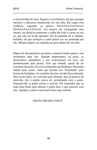 BOYS Ehros Tomasini
____________________________________________________
60
se desvencilhar de mim. Segurei-a com firmeza, até que consegui
encaixar a cabeçorra intumescida em seu rabo. Ela reagia com
violência, enquanto eu gritava EIAAAAAAAAAAAA!
EIAAAAAAAAAAAAA. Aos poucos fui conseguindo meu
intento, até domá-la totalmente e enfiar-lhe todo o cacete no seu
cu, que não era lá tão apertado. Ela foi parando de se debater,
bufando, até que começou a sentir prazer em ser penetrada por
trás. Minutos depois, eu explodia em gozo dentro do seu rabo.
Depois de descansarmos um pouco, tomamos banho juntos e nos
arrumamos para sair. Quando despontamos na porta, os
funcionários aplaudiram e nos ovacionaram em coro, me
parabenizando pela proeza. Pelo que entendi, apesar de ser
contumaz do posto, ela vivia reclamando que Rodrigo e Alexandre
tinham paus curtos. Acho que ficaram nos “brechando” pelo
buraco da fechadura. Ao contrário de mim, ela não ficou chateada.
Para inveja deles, me convidou para almoçar, pois já passava do
meio-dia. Até o patrão estava ali, perturbando com a gente.
Perguntei-lhe se podia aceitar o convite. Ele respondeu que eu
tinha duas horas para almoço e podia fazer o que quisesse com
elas. Agradeci e pedi à coroa para irmos logo embora.
FIM DA DÉCIMA PARTE
 