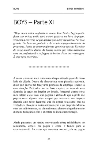BOYS Ehros Tomasini
____________________________________________________
61
BOYS – Parte XI
“Hoje deu a maior confusão na sauna. Um cliente chegou junto,
ficou com o boy, pediu para o cara gozar e, na hora de pagar,
veio com a conversa de que achava que o boy era cliente. Foi rolo
grande. Foi bater na gerência e ele terminou pagando metade do
programa. Pense no constrangimento que o boy passou. Esse tipo
de coisa acontece direto. As bichas sabem que estão transando
com um profissional e se fingem de bestas. Para tirar vantagem.
É uma raça miserável.”
******************************
A coroa levou-me a um restaurante chique situado quase do outro
lado da cidade. Depois de almoçarmos uma picanha suculenta,
disse que queria me fazer uma proposta de emprego. Escutei-a
com atenção. Pretendia que eu fosse capataz em uma de suas
fazendas de gado, no interior do Estado. Perguntei quanto seria
meu salário e ela falou que pagaria o dobro do que o posto me
pagava mais alguma coisa sempre que déssemos uma trepada
daquela lá no posto. Respondi que iria pensar no assunto, mas na
verdade eu não estava muito animado com a sua proposta. Mesmo
com um salário menor, eu via muito mais chances de ganhar muito
dinheiro fornicando com a clientela do meu atual emprego.
Ainda passamos um tempo conversando sobre trivialidades no
restaurante, depois ela pagou a conta e fomos para o
estacionamento. Lá, assim que entramos no carro, ela me pagou
 