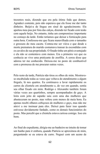 BOYS Ehros Tomasini
____________________________________________________
62
trezentos reais, dizendo que era pela ótima foda que demos.
Agradeci contente, pois não esperava que ela fosse me dar tanto
dinheiro. Beijei-a de língua em sinal de agradecimento. Ela
apertou meu pau por fora das calças, dizendo ter ficado com tesão
com aquele beijo. No entanto, tinha um compromisso importante
no começo da tarde. Então teríamos que deixar a fornicação para
outra hora. Confessou-me que ficara maravilhada com o tamanho
e grossura do meu cacete. Contou-me ser viúva e que desde a
morte prematura do marido costumava transar ás escondidas com
os cavalos de sua propriedade. O finado tinha um pênis avantajado
e ela não se contentava com menos. Era a primeira vez que eu
conhecia ao vivo uma praticante de zoofilia. A coroa disse que
adorou ter me conhecido. Deixou-me no posto de combustível
com a promessa de me procurar outras vezes.
Pelo resto da tarde, Patrícia não tirou os olhos de mim. Mostrava-
se encabulada todas as vezes que voltava do atendimento a algum
freguês, lá nos quartos. Eu continuava a lavar rapidamente os
carros da clientela em atendimento e, de vez em quando, sentia
seu olhar fixado em mim. Rodrigo e Alexandre também foram
várias vezes aos quartinhos, sempre acompanhados de gays. A
loira com jeito de sapatão saiu com uma das mulheres que
abasteceram no posto, mas voltou com menos de meia hora. Eu
apenas recebi olhares cobiçosos de mulheres e gays, mas não me
atrevi a me insinuar para eles. Deixei para fazer isso quando
estivesse devidamente fardado, como os demais funcionários do
posto. Mas percebi que a clientela estava curiosa comigo. Isso era
bom.
Ao final do expediente, dirigia-me ao banheiro no intuito de tomar
um banho para ir embora, quando Patrícia se aproximou de mim,
perguntando se eu estava de carro. Neguei com um aceno de
 