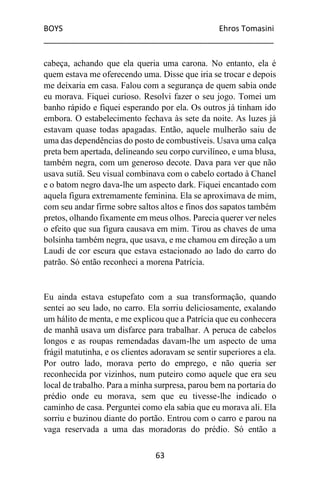 BOYS Ehros Tomasini
____________________________________________________
63
cabeça, achando que ela queria uma carona. No entanto, ela é
quem estava me oferecendo uma. Disse que iria se trocar e depois
me deixaria em casa. Falou com a segurança de quem sabia onde
eu morava. Fiquei curioso. Resolvi fazer o seu jogo. Tomei um
banho rápido e fiquei esperando por ela. Os outros já tinham ido
embora. O estabelecimento fechava às sete da noite. As luzes já
estavam quase todas apagadas. Então, aquele mulherão saiu de
uma das dependências do posto de combustíveis. Usava uma calça
preta bem apertada, delineando seu corpo curvilíneo, e uma blusa,
também negra, com um generoso decote. Dava para ver que não
usava sutiã. Seu visual combinava com o cabelo cortado à Chanel
e o batom negro dava-lhe um aspecto dark. Fiquei encantado com
aquela figura extremamente feminina. Ela se aproximava de mim,
com seu andar firme sobre saltos altos e finos dos sapatos também
pretos, olhando fixamente em meus olhos. Parecia querer ver neles
o efeito que sua figura causava em mim. Tirou as chaves de uma
bolsinha também negra, que usava, e me chamou em direção a um
Laudi de cor escura que estava estacionado ao lado do carro do
patrão. Só então reconheci a morena Patrícia.
Eu ainda estava estupefato com a sua transformação, quando
sentei ao seu lado, no carro. Ela sorriu deliciosamente, exalando
um hálito de menta, e me explicou que a Patrícia que eu conhecera
de manhã usava um disfarce para trabalhar. A peruca de cabelos
longos e as roupas remendadas davam-lhe um aspecto de uma
frágil matutinha, e os clientes adoravam se sentir superiores a ela.
Por outro lado, morava perto do emprego, e não queria ser
reconhecida por vizinhos, num puteiro como aquele que era seu
local de trabalho. Para a minha surpresa, parou bem na portaria do
prédio onde eu morava, sem que eu tivesse-lhe indicado o
caminho de casa. Perguntei como ela sabia que eu morava ali. Ela
sorriu e buzinou diante do portão. Entrou com o carro e parou na
vaga reservada a uma das moradoras do prédio. Só então a
 