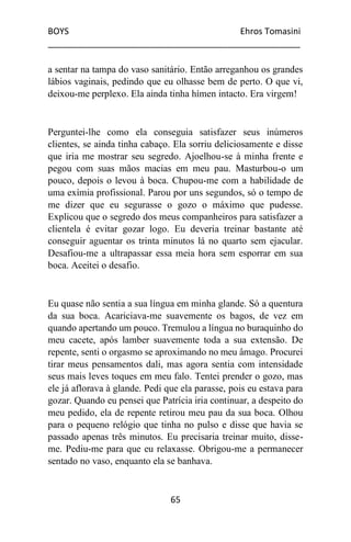 BOYS Ehros Tomasini
____________________________________________________
65
a sentar na tampa do vaso sanitário. Então arreganhou os grandes
lábios vaginais, pedindo que eu olhasse bem de perto. O que vi,
deixou-me perplexo. Ela ainda tinha hímen intacto. Era virgem!
Perguntei-lhe como ela conseguia satisfazer seus inúmeros
clientes, se ainda tinha cabaço. Ela sorriu deliciosamente e disse
que iria me mostrar seu segredo. Ajoelhou-se à minha frente e
pegou com suas mãos macias em meu pau. Masturbou-o um
pouco, depois o levou à boca. Chupou-me com a habilidade de
uma exímia profissional. Parou por uns segundos, só o tempo de
me dizer que eu segurasse o gozo o máximo que pudesse.
Explicou que o segredo dos meus companheiros para satisfazer a
clientela é evitar gozar logo. Eu deveria treinar bastante até
conseguir aguentar os trinta minutos lá no quarto sem ejacular.
Desafiou-me a ultrapassar essa meia hora sem esporrar em sua
boca. Aceitei o desafio.
Eu quase não sentia a sua língua em minha glande. Só a quentura
da sua boca. Acariciava-me suavemente os bagos, de vez em
quando apertando um pouco. Tremulou a língua no buraquinho do
meu cacete, após lamber suavemente toda a sua extensão. De
repente, senti o orgasmo se aproximando no meu âmago. Procurei
tirar meus pensamentos dali, mas agora sentia com intensidade
seus mais leves toques em meu falo. Tentei prender o gozo, mas
ele já aflorava à glande. Pedi que ela parasse, pois eu estava para
gozar. Quando eu pensei que Patrícia iria continuar, a despeito do
meu pedido, ela de repente retirou meu pau da sua boca. Olhou
para o pequeno relógio que tinha no pulso e disse que havia se
passado apenas três minutos. Eu precisaria treinar muito, disse-
me. Pediu-me para que eu relaxasse. Obrigou-me a permanecer
sentado no vaso, enquanto ela se banhava.
 