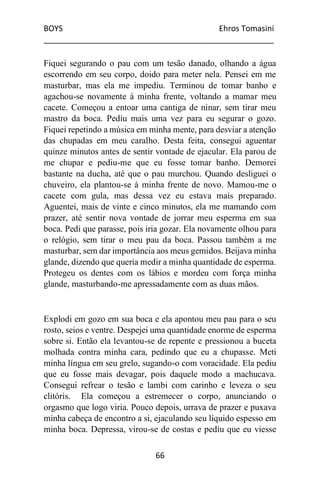 BOYS Ehros Tomasini
____________________________________________________
66
Fiquei segurando o pau com um tesão danado, olhando a água
escorrendo em seu corpo, doido para meter nela. Pensei em me
masturbar, mas ela me impediu. Terminou de tomar banho e
agachou-se novamente à minha frente, voltando a mamar meu
cacete. Começou a entoar uma cantiga de ninar, sem tirar meu
mastro da boca. Pediu mais uma vez para eu segurar o gozo.
Fiquei repetindo a música em minha mente, para desviar a atenção
das chupadas em meu caralho. Desta feita, consegui aguentar
quinze minutos antes de sentir vontade de ejacular. Ela parou de
me chupar e pediu-me que eu fosse tomar banho. Demorei
bastante na ducha, até que o pau murchou. Quando desliguei o
chuveiro, ela plantou-se à minha frente de novo. Mamou-me o
cacete com gula, mas dessa vez eu estava mais preparado.
Aguentei, mais de vinte e cinco minutos, ela me mamando com
prazer, até sentir nova vontade de jorrar meu esperma em sua
boca. Pedi que parasse, pois iria gozar. Ela novamente olhou para
o relógio, sem tirar o meu pau da boca. Passou também a me
masturbar, sem dar importância aos meus gemidos. Beijava minha
glande, dizendo que queria medir a minha quantidade de esperma.
Protegeu os dentes com os lábios e mordeu com força minha
glande, masturbando-me apressadamente com as duas mãos.
Explodi em gozo em sua boca e ela apontou meu pau para o seu
rosto, seios e ventre. Despejei uma quantidade enorme de esperma
sobre si. Então ela levantou-se de repente e pressionou a buceta
molhada contra minha cara, pedindo que eu a chupasse. Meti
minha língua em seu grelo, sugando-o com voracidade. Ela pediu
que eu fosse mais devagar, pois daquele modo a machucava.
Consegui refrear o tesão e lambi com carinho e leveza o seu
clitóris. Ela começou a estremecer o corpo, anunciando o
orgasmo que logo viria. Pouco depois, urrava de prazer e puxava
minha cabeça de encontro a si, ejaculando seu líquido espesso em
minha boca. Depressa, virou-se de costas e pediu que eu viesse
 